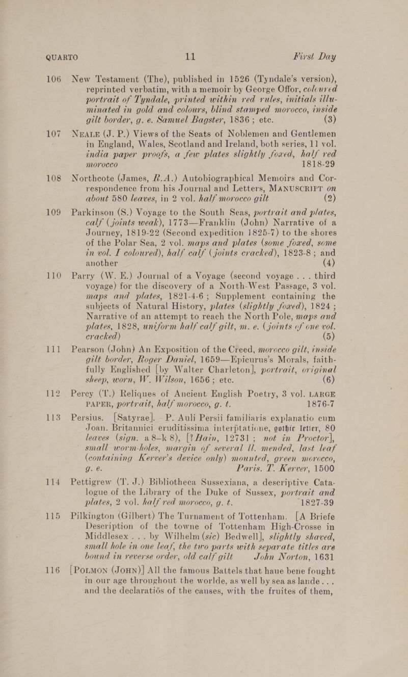 - QUARTO fel Pirst Day 106 New Testament (The), published in 1526 (Tyndale’s version), reprinted verbatim, with a memoir by George Offor, colcured portrait of Tyndale, printed within red rules, initials illu- minated in gold and colours, blind stamped morocco, inside gilt border, g. e. Samuel Bagster, 1836 ; ete. (3) 107 NEALE (J. P.) Views of the Seats of Noblemen and Gentlemen : in England, Wales, Scotland and Ireland, both series, 11 vol. india paper proofs, a few plates slightly fowed, half red morocco 1818-29 108 Northcote (James, R.A.) Autobiographical Memoirs and Cor- respondence from his Journal and Letters, MANUSCRIPT on about 580 leaves, in 2 vol. half morocco gilt (2) 109 Parkinson (S.) Voyage to the South Seas, purtrazt and plates, calf (joints weak), 1773—Franklin (John) Narrative of a Journey, 1819-22 (Second expedition 1825-7) to the shores of the Polar Sea, 2 vol. maps and plates (some foxed, some in vol. I coloured), saa calf (joints cracked), 1823-8; and another (4) 110 Parry (W. E.) Journal of a Voyage (second voyage... third voyage) for the discovery of a North-West Passage, 3 vol. maps and plates, 1821-4-6; Supplement containing the subjects of Natural History, plates (slightly fowed), 1824 ; Narrative of an attempt to reach the North Pole, maps and plates, 1828, uncform half calf gilt, m. e. (joints of one vol. cracked) (5) 111 Pearson (John) An Exposition of the Creed, morocco gilt, inside gilt border, Roger Daniel, 1659—Epicurus’s Morals, faith- fully Englished [by Walter Charleton], portrait, original sheep, worn, W. Wilson, 1656; ete. (6) 112. Perey (T.) Reliques of Ancient English Poetry, 3 vol. LARGE PAPER, portrait, half morocco, g. t. 1876-7 113 Persius. [Satyrae]. P. Auli Persii familiaris explanatio cum Joan. Britannici ee ee ee gothic Ietier, 80 leaves (sign. a 8—k 8), [! Hain, 2731; not in Proctor, ~ small worm-holes, ane of ay ll. mended, last leaf (containing Kerver’s device only) mounted, green morocco, Que: Paris. T. Kerver, 1500 114 Pettigrew (T. J.) Bibliotheca Sussexiana, a descriptive Cata- logue of the Library of the Duke of Sussex, portrait and plates, 2 vol. half red morocco, g. t. | 1827-39 115 Pilkington (Gilbert) The Turnament of Tottenham. [A Briefe Description of the towne of Tottenham High-Crosse in Middlesex ... by Wilhelm (sic) Bedwell], slightly shaved, small hole in one leaf, the two parts with separate titles are bound in reverse order, old calf gilt John Norton, 1631 116 [Potmon (Joun)] All the famous Battels that haue bene fought in our age throughout the worlde, as well by sea as lande... and the declaratios of the causes, with the fruites of them,