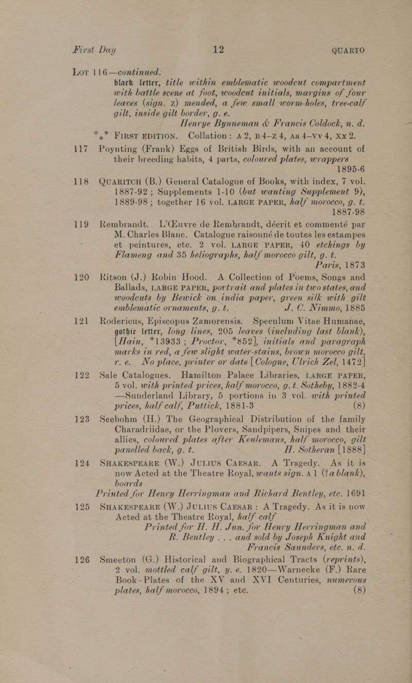 117 118 119 122 123 124 125 126 black letter, title within emblematic woodcut compartment with battle scene at foot, woodcut initials, margins of four leaves (sign. z) mended, a few small worm-holes, tree-calf gilt, inside gilt border, g. e. Henrye Bynneman &amp; Francis Coldock, n. d. Poynting (Frank) Eggs of British Birds, with an account of their breeding habits, 4 parts, coloured plates, wrappers 1895-6 QuARITCH (B.) General Catalogue of Books, with index, 7 vol. 1887-92 ; Supplements 1-10 (but wanting Supplement 9), 1889-98 ; together 16 vol. LARGE PAPER, half morocco, g. t. 1887-98 Rembrandt. L’C(4uvre de Remhrandt, décrit et commenté par M. Charles Blane. Catalogue raisonné de toutes les estampes et peintures, etc. 2 vol. LARGE PAPER, 40 etchings by Flameng and 35 heliographs, half morocco gilt, g. t. Paris, 1873 Ritson (J.) Robin Hood. A Collection of Poems, Songs and Ballads, LARGE PAPER, portrait and plates in two states, and woodcuts by Bewick on india paper, green silk with gilt emblematic ornaments, g. t. J. C. Nimmo, 1885 Rodericus, Episcopus Zamorensis. Speculum Vitae Humanae, gothic letter, long lines, 205 leaves (including last blank), |Hain, *13933 ; Proctor, *852], initials and paragraph marks in red, a few slight water-stains, brown morocco gilt, i ena VG plitce, printer or date Ona. Ulrich Zel, 1472] Sale Catalogues. Hamilton. Palace Libraries, LARGE PAPER, 5 vol. with printed prices, half morocco, g.t. Sotheby, 1882-4 —Sunderland Library, 5 portions in 3 vol. with printed prices, half calf, Puttick, 1881-3 (8) Seebohm (H.) The Geographical Distribution of the family Charadriidae, or the Plovers, Sandpipers, Snipes and their allies, coloured plates after Keulemans, half morocco, gilt panelled back, g. t. HI. Sotheran {1888 ]| SHAKESPEARE (W.) Junius CAESAR. A Tragedy. As it is now Acted at the Theatre Royal, wants sign. A1 (2a blank), boards SHAKESPEARE (W.) JuLius Caesar: A Tragedy. As it is now Acted at the Theatre Royal, ha/f calf : Printed for H. H. Jun. for Henry Herringman and R. Bentley ... and sold by Joseph Knight and Francis Saunders, etc. n. d. Smeeton (G.) Historical and Biographical Tracts (reprints), 2 vol. mottled calf gilt, y. e. 1820—Warnecke (F.) Rare Book-Plates of the XV and XVI Centuries, newmerous