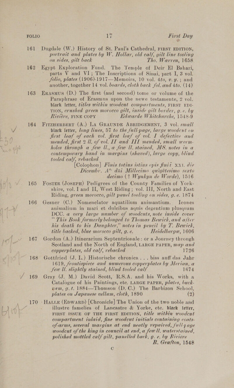 portrait and plates by W. Hollar, old calf, gilt line tooling on sides, gilt back Tho. Warren, 1658 162 Egypt Exploration Fund. The Vemple of Deir El Bahari, parts V and VI; The Inscriptions of Sinai, part I, 3 vol. folio, plates (1906)-1917—Memoirs, 10 vol. 4t0, v. y.; and another, together 14 vol. boards, cloth back fol. and 4to. (14) 163. Erasmus (D.) The first (and second) tome or volume of the Paraphrase of Erasmus upon the newe testamente, 2 vol. black letter, é2tles within woodcut compartments, FIRST EDI- TION, crushed green morocco gilt, inside gilt border, g.c. by Riviere, FINE COPY EHdwarde Whitchurche, 1548-9 164 Firznerpert (A.) LA GRAUNDE ABRIDGEMENT, 3 vol. small black letter, long lines, 57 to the full-page, large wocdcut on first leaf of each vol. first leaf of vol. I defective and mended, first 2 ll. of vol. IT and I1I mended, small worm- holes through a few ll., a few Ul. stained, MNS. notes in a. contemporary hand in margins (shaved), large copy, blind tooled calf, rebacked | [Colophon] Finis totius istius opis finit xx. die Dicembr. A® dai Millecimo quigétesimo sexto decimo (2 Wynkyn de Worde), 1516 165 Fosrer (JosepH) Pedigrees of the County Families of York- shire, vol. I and II, West Riding; vol. III, North and Kast Riding, green morocco, gilt panel tooling on sides, g.e. 1874 166 Gesner (C.) Nomenclator aquatilium animantium. Icones animalium in mari et dulcibus aguis degentium plusquam DCC. a very large number of woodcuts, note inside cover “ This Book formerly belonged to Thomas Bewick, and ajter his death to his Daughter,” notes in pencil by T. Bewick, title backed, blue morocco gilt, g. e. Heidelberga, 1606 167 Gordon (A.) Itinerarium Septentrionale: or a Journey through Scotland and the North of England, LARGE PAPER, map and copperplates, old calf, rebacked 1726 168 Gottfried (J. L.) Historische chronica... biss auff das Jahr 1619, frontispiece and numerous copperplates by Alerian, a few Ul. slightly stained, blind tooled calf 1674 169 Gray (J. M.) David Scott, R.S.A. and his Works, with a Catalogue of his Paintings, etc. LARGE PAPER, plates, buck- ram, g.t. 1884—Thomson (D. C.) The Barbizon School, plates on Japanese vellum, cloth, 1890 (2) illustre famelies of Lancastre &amp; Yorke, etc. blark letter, FIRST ISSUE OF THE FIRST EDITION, title within: woodcut compartment inlaid, fine woodcut initials containing coats- of-arms, several margins at end neatly repaired, Jull-7 age woodcut of the king in council at end, a few Il. waterstained, polished mottled calf gilt, panelled back, g. e. by Riviére R. Grafton, 1548 C