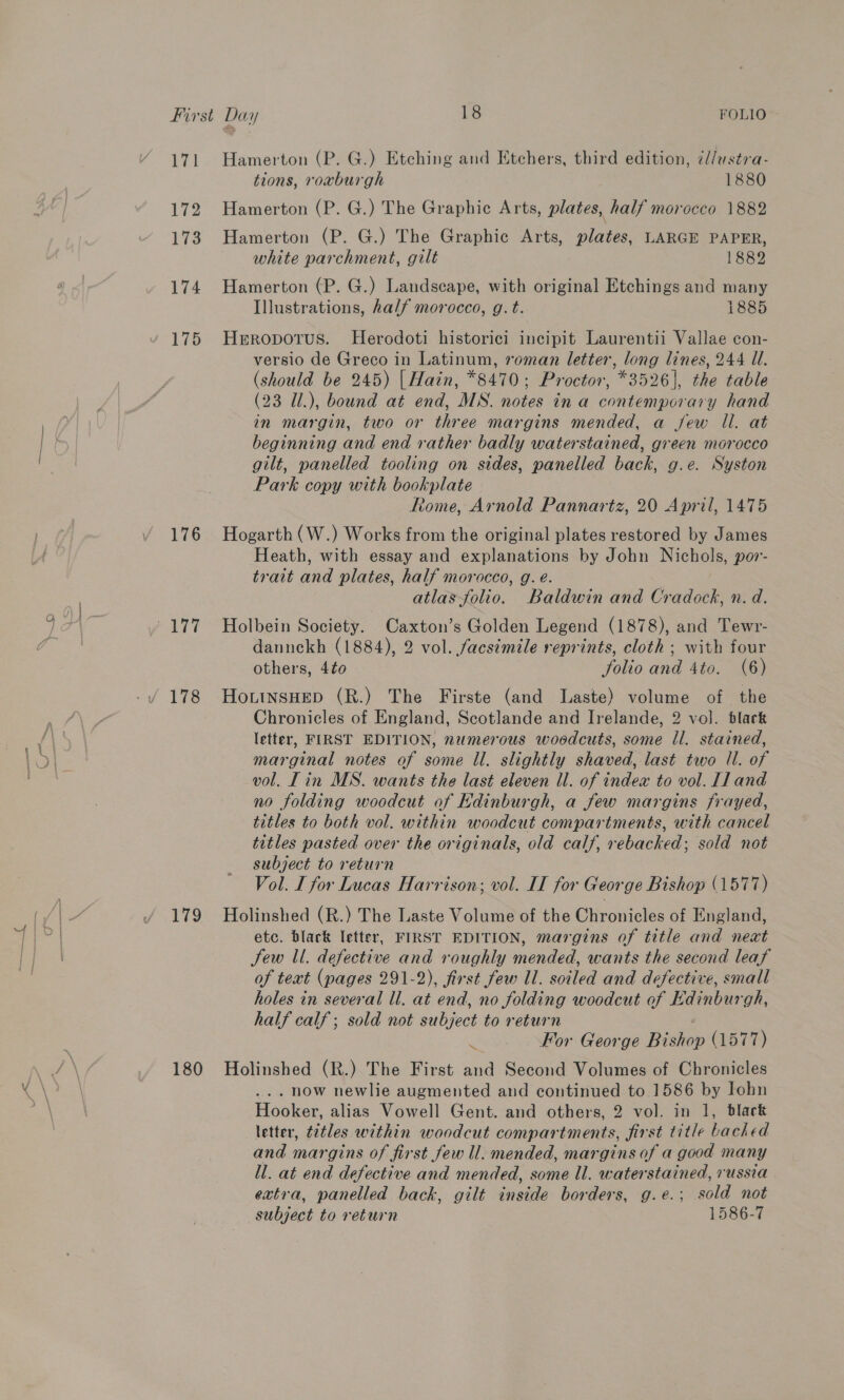 is ‘el 172 173 174 176 178 Tig Hamerton (P. G.) Etching and Etchers, third edition, il/ustra- tions, roxburgh 1880 Hamerton (P. G.) The Graphic Arts, plates, half morocco 1882 Hamerton (P. G.) The Graphic Arts, plates, LARGE PAPER, white parchment, gilt 1882 Hamerton (P. G.) Landscape, with original Etchings and many Heropotus. Herodoti historici incipit Laurentii Vallae con- versio de Greco in Latinum, roman letter, long lines, 244 Ul. (should be 245) | Hain, *8470; Proctor, *3526], the table (23 U.), bound at end, MS. notes in a contemporary hand in margin, two or three margins mended, a few Il. at beginning and end rather badly waterstained, green morocco gilt, panelled tooling on sides, panelled back, g.e. Syston Park copy with bookplate Rome, Arnold Pannartz, 20 April, 1475 Hogarth (W.) Works from the original plates restored by James Heath, with essay and explanations by John Nichols, por- atlas folio. Baldwin and Cradock, n. d. Holbein Society. Caxton’s Golden Legend (1878), and Tewr- dannekh (1884), 2 vol. facsimile reprints, cloth; with four HoLtnsHeED (R.) The Firste (and Laste) volume of the Chronicles of England, Scotlande and Irelande, 2 vol. black letter, FIRST EDITION, numerous woodcuts, some ll. stained, marginal notes of some ll. slightly shaved, last two Il. of vol. Tin MS. wants the last eleven ll. of index to vol. [1 and no folding woodcut of Edinburgh, a few margins frayed, titles to both vol. within woodcut compartments, with cancel titles pasted over the originals, old calf, rebacked; sold not subject to return Vol. I for Lucas Harrison, vol. IT for George Bishop (1577) Holinshed (R.) The Laste Volume of the Chronicles of England, etc. black letter, FIRST EDITION, margins of title and next Sew ll. defective and roughly mended, wants the second leaf of text (pages 291-2), first few Il. soiled and defective, small holes in several ll. at end, no folding woodcut of Edinburgh, half calf; sold not subject to return : _.. For George Bishop (1577) . now newlie augmented and continued to 1586 by Iohn Hooker, alias Vowell Gent. and others, 2 vol. in 1, black letter, citles within woodcut compartments, first title backed and margins of first few ll. mended, margins of a good many ll. at end defective and mended, some ll. waterstained, russia extra, panelled back, gilt inside borders, g.e.; sold not subject to return 1586-7