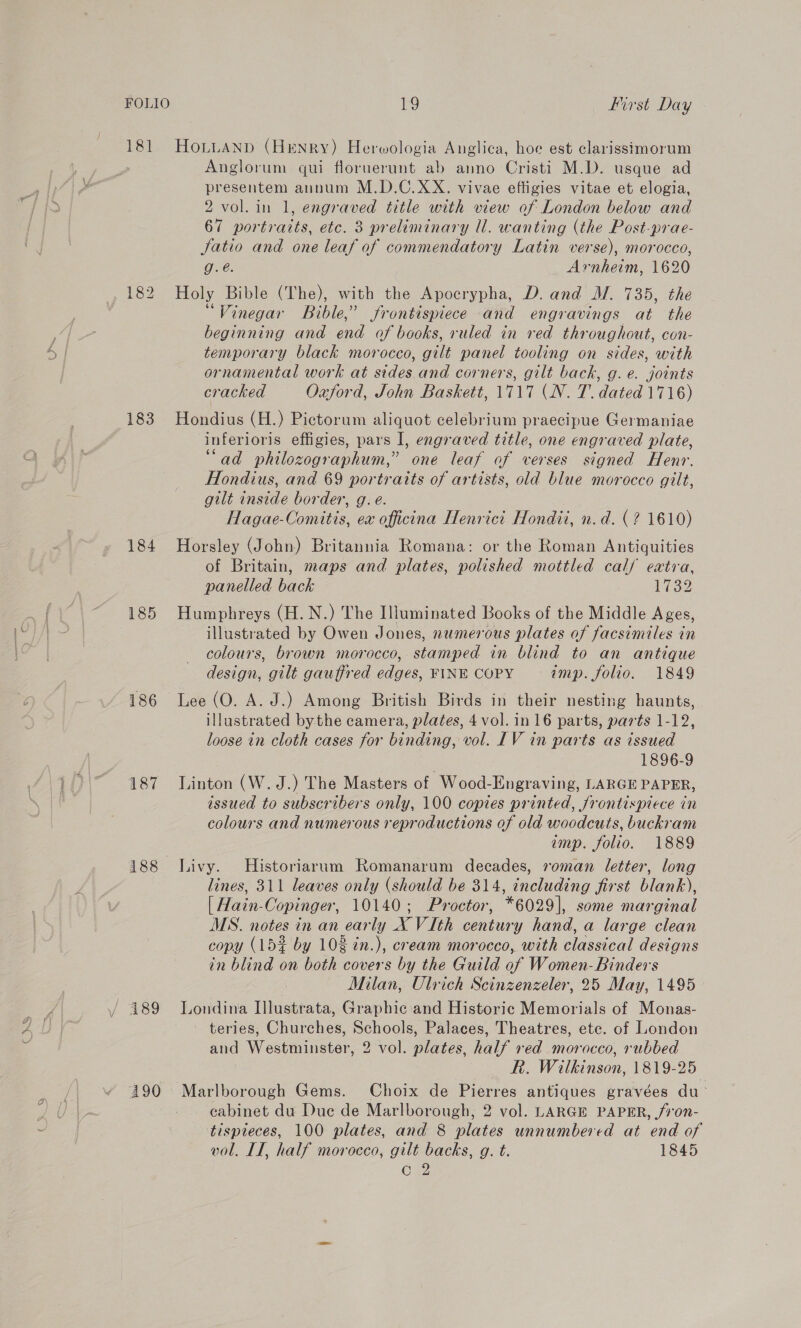 FOLIO 181 183 184 185 186 187 188 190 19 first Day HoLuaNnpd (Henry) Herwologia Anglica, hoe est clarissimorum Anglorum qui floruerunt ab anno Cristi M.D. usque ad presentem annum M.D.C.XX. vivae effigies vitae et elogia, 2 vol. in 1, engraved title with view of London below and 67 portraits, etc. 3 preliminary ll. wanting (the Post-prae- Jatio and one leaf of commendatory Latin verse), morocco, Ge: Arnheim, 1620 Holy Bible (The), with the Apocrypha, D. and M. 735, the ‘Vinegar Bible,’ frontispiece and engravings at the beginning and on of books, ruled in red throughout, con- temporary black morocco, gilt panel tooling on sides, with ornamental work at sides and corners, gilt back, g. e. joints cracked Oxford, John Baskett, 1717 (N. T. dated 1716) Hondius (H.) Pictorum aliquot celebrium praecipue Germaniae inferioris effigies, pars I, engraved title, one engraved plate, “ad philozographum,” one leaf of verses signed Henr. Hondius, and 69 portraits of artists, old blue morocco gilt, gilt inside border, g. eé. Hagae- Comitis. ex officena Henrict Hondii, n.d. (? 1610) Horsley (John) Britannia Romana: or the Roman Antiquities of Britain, maps and plates, polished mottled cal/ eaxtva, panelled back 1732 Humphreys (H. N.) The Illuminated Books of the Middle Ages, illustrated by Owen Jones, numerous plates of facsimiles in colours, brown morocco, stamped in blind to an antique design, gilt gauffred edges, FINE COPY imp. folio. 1849 Lee (O. A. J.) Among British Birds in their nesting haunts, illustrated bythe camera, plates, 4 vol. in 16 parts, parts 1-12, loose in cloth cases for binding, vol. LV in parts as issued 1896-9 Linton (W.J.) The Masters of Wood-Engraving, LARGE PAPER, issued to subscribers only, 100 copies printed, frontispiece in colours and numerous reproductions of old woodcuts, buckram imp. folio. 1889 Livy. MHistoriarum Romanarum decades, roman letter, long lines, 311 leaves only (should be 314, including first blank), | Hain-Copinger, 10140; Proctor, *6029], some marginal MS. notes in an early X VIth century hand, a large clean copy (153 by 102 in.), cream morocco, with classical designs in blind on both covers by the Guild of Women- Binders Milan, Ulrich Scinzenzeler, 25 May, 1495 Londina Illustrata, Graphic and Historic Memorials of Monas- teries, Churches, Schools, Palaces, Theatres, etc. of London and Westminster, 2 vol. plates, half ved morocco, rubbed R. Wilkinson, 1819-25 Marlborough Gems. Choix de Pierres antiques gravées du cabinet du Due de Marlborough, 2 vol. LARGE PAPER, /7‘on- tispteces, 100 plates, and 8 plates unnumbered at end of vol. IL, half morocco, gilt backs, g. t. 1845 Cw