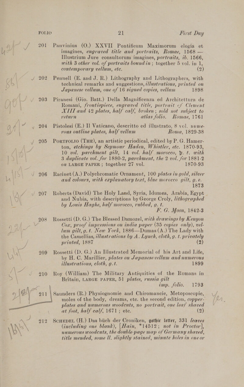 201 203 P29 205 206 208 55 ey ee aR Cy 911 Panvinius (O.) XXVII Pontificum Maximorum elogia et imagines, engraved title and portraits, Romae, 1568 — Ilustrium Jure consultorum imagines, portraits, ib. 1566, with 3 other vol. of portraits boundin; together 5 vol. in 1, contemporary vellum, ete. (2) Pennell (i. and J. R.) Lithography and Lithographers, with technical remarks and suggestions, ¢llustrations, printed on Japanese vellum, one of 16 signed copies, vellum 1898 Piranesi (Gio. Batt.) Della Magnificenza ed Architettura de Romani, frontispiece, engraved title, portrait cf Clement XITI and 42 plates, half calf, broken; sold not subject to return atlas folio. Romae, 1761 Pistolesi (E.) I] Vaticano, descritto ed illustrato, 8 vol. nume- rous outline plates, half vellum Roma, 1829-38 PortFoLio (THE), an artistic periodical, edited by P. G. Hamer- ton, etchings by Seymour Haden, Whistler, etc. 1870-93, 10 vol. parchment gilt, 14 vol. half morecco, y. t. with 3 duplicate vol. for 1880-2, parchment, the 2 vol. for 1881-2 on LARGE PAPER; together 27 vol. 1870-93 Racinet (A.) Polychromatic Ornament, 100 plates in gold, silver and colours, with explanatory teat, blue morocco gilt, g. e. “1873 Roberts (David) The Holy Land, Syria, Idumea, Arabia, Egypt and Nubia, with descriptions by George Croly, lathographed by Louis Haghe, half morocco, rubbed, g. t. FG. Moon, 1842-3 Rossetti (D. G.) The Blessed Damozel, with drawings by Kenyon Cox, proof impressions on india paper (35 copies only), vel- lum gilt, g.t. New York, 1886—Dumas(A.) The Lady with the Camellias, ¢ustr ations by A. Lynch, cloth, g. t. privately printed, 1887 (2) Rossetti (D. G.) An Illustrated Memorial of his Art and Life, by H. C. Marillier, plates on Japanese vellum and numerous illustrations, cloth, g.t. 1899 Roy (William) The Military Antiquities of the Romans in Britain, LARGE PAPER, 51 plates, russia gilt imp. folio. 1793 \ Saunders (R.) Physiognomie and Chiromancie, Metoposcopie, \ plates and numerous woodcuts, no portrait, one leaf shaved | at foot, half calf, 1671 ; ete. (2) ScHEDEL (H.) Das biich der Croniken, gothte letter, 331 leaves (including one blank), |Hain, *14512; not in Proctor], numerous woodcuts, the double-page map of Germany shaved, title mended, some Il. slightly stained, minute holes in one or
