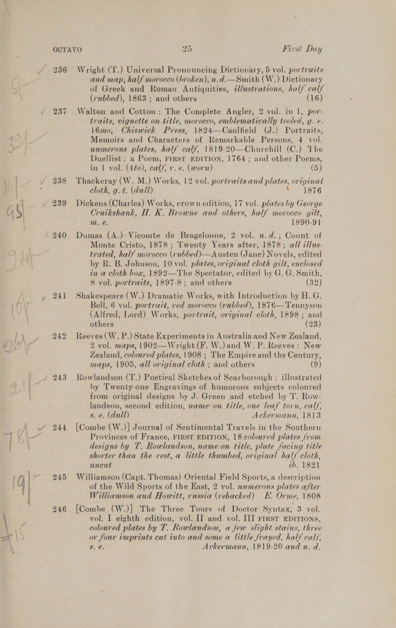 238 239 244 245 Wright (‘T.) Universal Pronouncing Dictionary, 5 vol. portraits and map, half morocco (broken), n.d.—Smith (W.) Dictionary of Greek and Roman Antiquities, 2l/ustrations, half calf (rubbed), 1863 ; and others (16) Walton and Cotton: The Complete Angler, 2 vol. in 1, por- traits, vignette on title, morocco, emblematically tooled, g. e. l6mo, Chiswick Press, 1824—Caulfield (J.) Portraits, Memoirs and Characters of Remarkable Persons, 4 vol. numerous plates, half calf, 1819-20—Churchill (C.) The Duellist : a Poem, FIRST EDITION, 1764; and other Poems, in L vol. (4¢0), calf, +. e. (worn) (5) Thackeray (W. M.) Works, 12 vol. portraits and plates, original cloth, g. t. (dull) ‘ 1876 Dickens (Charles) Works, crown edition, 17 vol. plates by George Cruikshank, H. K. Browne and others, half morocco gilt, m. é. 1890-91 Dumas (A.) Vicomte de Bragelonne, 2 vol. 2. d.; Count of Monte Cristo, 1878 ; ''wenty Years after, 1878; all cllus- trated, half morocco (rubbed)-—Austen (Jane) Novels, edited by R. B. Johnson, 10 vol. plates, original cloth gilt, enclosed in a cloth box, 1892—The Spectator, edited by G. G. Smith, 8 vol. portraits, 1897-8; and others (32) Shakespeare (W.) Dramatic Works, with Introduction by H. G. Bell, 6 vol. portratt, red morocco (rubbed), 1876—-Tennyson (Alfred, Lord) Works, portrait, original cloth, 1898 ; and others (23) Reeves (W. P.) State Experiments in Australia and New Zealand, 2 vol. maps, 1902—Wright (F. W.) and W. P. Reeves: New Zealand, coloured plates, 1908 ; The Empire and the Century, maps, 1905, all original cloth ; and others (9) Rowlandson (T.) Poetical Sketches of Scarborough : illustrated hy Twenty-one Engravings of humorous subjects coloured from original designs by J. Green and etched by ‘I. Row- landson, second edition, name on title, one leaf torn, calf, s. e. (dull) Ackermann, 1813 [Combe (W.)] Journal of Sentimental Travels in the Southern Provinces of France, FIRST EDITION, 18 coloured plates /rom designs by T. Rowlandson, name on title, plate jacing title shorter than the rest, a little thumbed, original half cloth, uncut ib. 1821 Williamson (Capt. Thomas) Oriental Field Sports, a description of the Wild Sports of the Kast, 2 vol. nwmeérous plates after Williamson and Howitt, russia (rebacked) EH. Orme, 1808 [Combe (W.)] The Three Tours of Doctor Syntax, 3 vol. vol. I eighth edition, vol. II and vol. III First EDITIONS, coloured plates by T. Rowlandson, a few slight stains, three or four imprints cut into and some a little frayed, half calf, $s. &amp;@ Ackermann, 1819-20 and n. d.