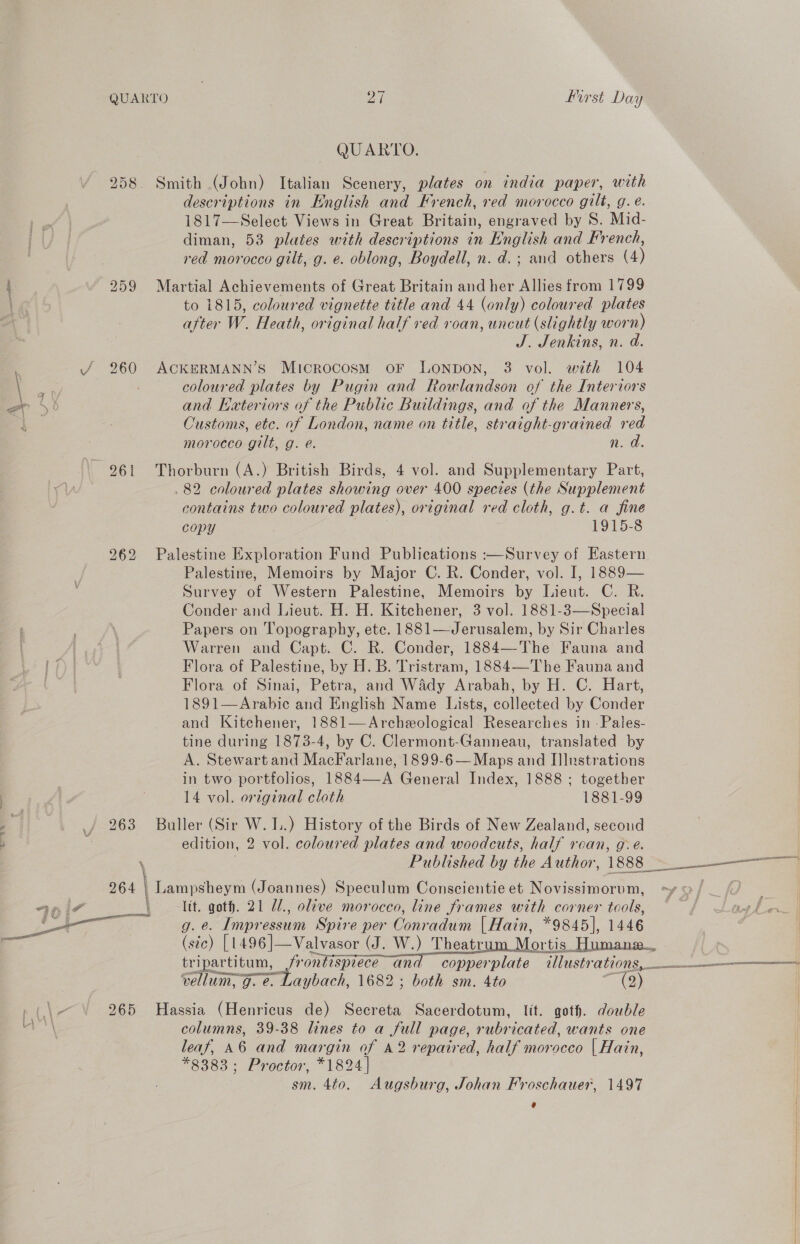 QUARTO ane first Day QUARTO. bo (| OD Smith (John) Italian Scenery, plates on india paper, with descriptions in English and French, red morocco gilt, g. e. 1817—Select Views in Great Britain, engraved by S. Mid- diman, 53 plates with descriptions in English and French, red morocco gilt, g. e. oblong, Boydell, n. d.; and others (4) i 259 Martial Achievements of Great Britain and her Allies from 1799 to 1815, coloured vignette title and 44 (only) coloured plates after W. Heath, original half red roan, uncut (slightly worn) J. Jenkins, n. d. 4 / 260 ACKERMANN’S Microcosm oF LONDON, 3 vol. with 104 \ coloured plates by Pugin and Rowlandson of the Interiors w# and Hateriors of the Public Buildings, and of the Manners, Beas: : Customs, etc. of London, name on title, straight-grained red morocco gilt, g. @. n. a. 961 Thorburn (A.) British Birds, 4 vol. and Supplementary Part, . 82 coloured plates showing over 400 species (the Supplement contains two coloured plates), original red cloth, g.t. a fine copy 1915-8 Palestine Exploration Fund Publications :—Survey of Eastern Palestine, Memoirs by Major C. R. Conder, vol. I, 1889— Survey of Western Palestine, Memoirs by Lieut. C. R. Conder and Lieut. H. H. Kitchener, 3 vol. 1881-3—Special Papers on Topography, etc. 1881—Jerusalem, by Sir Charles Warren and Capt. C. R. Conder, 1884—The Fauna and Flora of Palestine, by H. B. Tristram, 1884—The Fauna and Flora of Sinai, Petra, and Wady Arabah, by H. C. Hart, 1891—Arabic and English Name Lists, collected by Conder and Kitchener, 1881—Archeeological Researches in -Pales- tine during 1873-4, by C. Clermont-Ganneau, translated by A. Stewart and MacFarlane, 1899-6— Maps and Illustrations in two portfolios, 1884—-A General Index, 1888 ; together 14 vol. original cloth 1881-99 263 Buller (Sir W. I.) History of the Birds of New Zealand, secoud edition, 2 vol. coloured plates and woodcuts, half roan, g. é. bo er) bo &amp; ve \ Published by the Author, 1888s ae 264 | Lampsheym (Joannes) Speculum Conscientie et Novissimorum, -yo/ | | 76 i7 ltt. goth. 21 //., olive morocco, line frames with corner tools, ff ot be em og e. Impressum Spire per Conradum [Hain, *9845], 1446 — (stc) [1496 ]—Valvasor (J. W.) Theatr Mortis Humane... tripartitum, frontisprece and copperplate allustrations, $+ vellum, g. e. Laybach, 1682 ; both sm. 4to (2) 265 Hassia (Henricus de) Secreta Sacerdotum, lit. goth. double columns, 39-38 lines to a full page, rubricated, wants one leaf, 46 and margin of A2 repaired, half morocco | Hain, *8383; Proctor, *1824| sm. 4to. Augsburg, Johan Froschauer, 1497 e 