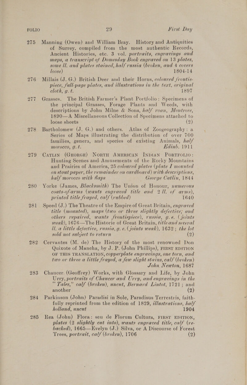 275 277 278 279 280 282 233 285 29 First Day Manning (Owen) and William Bray. History and Antiquities of Surrey, compiled from the most authentic Records, Ancient Histories, etc. 3 vol. portraits, engravings and maps, a transcript of Domesday Book engraved on 13 plates, some ll. and plates stained, half russia (broken, and 4 covers loose) 1804-14 Millais (J. G.) British Deer and their Horns, coloured /rontis- piece, full-page pilates, and illustrations in the text, original cloth, g. t. 1897 Grasses. The British Farmer’s Plant Portfolio: Specimens of the principal Grasses, Forage Plants and Weeds, with descriptions by John Milne &amp; Sons, half roan, Montrose, 1890—A Miscellaneous Collection of Specimens attached to loose sheets (2) Bartholomew (J. G.) and others. Atlas of Zoogeography: a Series of Maps illustrating the distribution of over 700 families, genera, and species of existing Animals, half morocco, g.t. Hdinb. 1911 Catuin (Grorce) NortrH AMERICAN INDIAN PORTFOLIO: Hunting Scenes and Amusements of the Rocky Mountains and Prairies of America, 25 coloured plates (plate I mounted on stout paper, the remainder on cardboard) with descriptions, half morocco with Haps _ George Catlin, 1844 Yorke (James, Blacksmith) The Union of Honour, numerous coats-of-arms (wants engraved title and 21l. of arms), printed title frayed, calf (rubbed) 1640 Speed (J.) The Theatre of the Empire of Great Britain, engraved title (mounted), maps (two or three slightly defective, and others repaired, wants frontispiece), russia, g.e. (joints weak), 1676 —The Historie of Great Britain, title and several ll. a little defective, russia, g. e.( joints weak), 1632; the lot sold not subject to return | (2) re] Cervantes (M. de) The History of the most renowned Don Quixote of Mancha, by J. P. (John Phillips), FIRST EDITION OF THIS TRANSLATION, copperplate engravings, one torn, and two or three a little frayed, a few slight stains, calf (broken) John. Newton, 1687 Chaucer. (Geoffrey) Works, with Glossary and Life, by John Urry, portratts of Chaucer and Urry, and engravings in the Tales,” calf (broken), uncut, Bernard Lintot, 1721; and another (2) Parkinson (John) Paradisi in Sole, Paradisus Terrestris, faith- fully reprinted from the edition of 1829, 2llustrations, half holland, uncut 1904 Rea (John) Flora: seu de Florum Cultura, FIRST EDITION, plates (2 slightly cut into), wants engraved title, calf (re- backed), 1665—Evelyn (J.) Silva, or A Discourse of Forest Trees, portrait, calf (broken), 1706 (2)