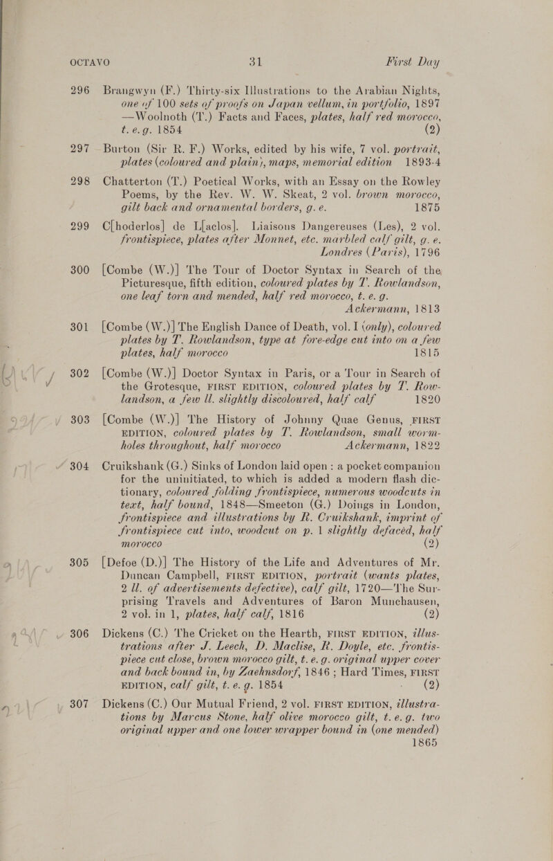 296 Zor 298 299 300 301 302 303 304 305 306 307 Brangwyn (F.) Thirty-six Illustrations to the Arabian Nights, one of 100 sets of proofs on Japan vellum, in portfolio, 1897 —Woolnoth (T.) Facts and Faces, plates, half red morocco, t.e.g. 1854 (2) Burton (Sir R. F.) Works, edited by his wife, 7 vol. porératt, plates (coloured and plain), maps, memorial edition 1893-4 Chatterton (T.) Poetical Works, with an Essay on the Rowley Poems, by the Rev. W. W. Skeat, 2 vol. brown morocco, gilt back and ornamental borders, g. e. 1875 Clhoderlos|] de Llaclos|. Liaisons Dangereuses (Les), 2 vol. frontispiece, plates after Monnet, etc. marbled calf gilt, g. e. Londres (Paris), 1796 [Combe (W.)] The Tour of Doctor Syntax in Search of the Picturesque, fifth edition, coloured plates by 7. Rowlandson, one leaf torn and mended, half red morocco, t. e. g. Ackermann, 1813 [Combe (W.)]| The English Dance of Death, vol. I (only), coloured plates by T. Rowlandson, type at fore-edge cut into on a few plates, half morocco 1815 [Combe (W.)] Doctor Syntax in Paris, or a Tour in Search of the Grotesque, FIRST EDITION, coloured plates by 7. Row- landson, a few Il. slightly discoloured, half calf 1820 [Combe (W.)] The History of Johnny Quae Genus, FIRST EDITION, coloured plates by T. Rowlandson, small worm- holes throughout, half morocco Ackermann, 1822 Cruikshank (G.) Sinks of London laid open : a pocket companion for the uninitiated, to which is added a modern flash dic- tionary, coloured folding frontispiece, numerous woodcuts in teat, half bound, 1848—Smeeton (G.) Doings in London, Srontispiece and illustrations by R. Cruikshank, imprint of Frontispiece cut into, woodcut on p. 1 slightly defaced, half morocco oO) [Defoe (D.)] The History of the Life and Adventures of Mr. Duncan Campbell, FIRST EDITION, portrait (wants plates, 2 Il. of advertisements defective), calf gilt, 1720—The Sur- prising Travels and Adventures of Baron Munchausen, 2 vol. in 1, plates, half calf, 1816 (2) Dickens (C.) ‘The Cricket on the Hearth, FIRST EDITION, @lus- trations after J. Leech, D. Maclise, R. Doyle, etc. frontis- piece cut close, brown morocco gilt, t.e.g. original upper cover and back bound in, by Zaehnsdorf, 1846 ; Hard Times, FIRST EDITION, calf gilt, t. e.g. 1854 nae ee) Dickens (C.) Our Mutual Friend, 2 vol. FIRST EDITION, @llustra- tions by Marcus Stone, half olive morocco gilt, t.e.g. two original upper and one lower wrapper bound in (one mended) 1865