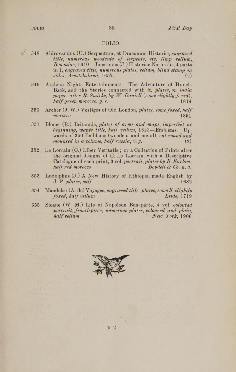 FOLIO. 348 Aldrovandus (U.) Serpentum, et Draconum Historie, engraved title, numerous woodcuts of serpents, etc. limp vellum, Bononiae, 1640—Jonstonus (J.) Historiae Naturalis, 4 parts in 1, engraved title, numerous plates, vellum, blind stamp on sides, Amstelodami, 1657 (2) 349 Arabian Nights Entertainments. ‘The Adventure of Hunch- Back, and the Stories connected with it, plates, on india paper, after R. Smirke, by W. Daniell (some slightly foxed), half green morocco, g.e. 1814 350 Archer (J. W.) Vestiges of Old London, plates, some foved, half morocco 185] 351 Blome (R.) Britannia, plates of arms and maps, imperfect at beginning, wants title, half vellum, 1623—Emblems. Up- wards of 350 Emblems (woodcut and metal), cut round and mounted in a volume, half russia, v. y. (2) 352 Le Lorrain (C.) Liber Veritatis ; or a Collection of Prints after 3 -, the original designs of C. Le Lorrain, with a Descriptive _ Catalogue of each print, 3 vol. portrait, plates by Rk. Karlom, half red morocco Boydell &amp; Co. n. d. 353 Ludolphus (J.) A New History of Ethiopia, made English by J. P. plates, calf 1682 354 Mandelso (A. de) Voyages, engraved title, plates, some Ul. slightly Soxed, half vellum Leide, 1719 355 Sloane (W. M.) Life of Napoleon Bonaparte, 4 vol. coloured portrait, frontispiece, numerous plates, colour ed and plain, half vellum New York, 1906 