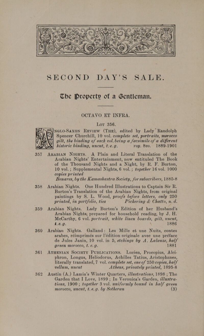  SHCOND DAV S is 4 ie The Property of a Gentleman. OCTAVO ET INFRA. Lot 356. Spencer Churchill, 10 vol. complete set, portraits, morocco gilt, the binding of each vol. being a facsimile of a different | historic binding, uncut, t>e.g. roy. 8vo. 1889-1901  357 ARABIAN Nicuts. A Plain and Literal Translation of the | Arabian Nights’ Entertainment, now entituled The Book of the Thousand Nights and a Night, by R. F. Burton, 10 vol. ; Supplemental Nights, 6 vol. ; together 16 vol. 1000 copies printed Benares, by the Kamashastra Society, for subscribers, 1885-8 358 Arabian Nights. One Hundred Illustrations to Captain Sir R. Burton’s Translation of the Arabian Nights, from original paintings by 8. L. Wood, proofs before letters, only 250 printed, in portfolio, ties Pickering &amp; Chatto, n.d. 359 Arabian Nights. Lady Burton’s Edition of her Husband’s Arabian Nights, prepared for household reading, by J. H. McCarthy, 6 vol. portrait, white linen boards, gilt, uncut, t.e.g. \ 1886 360 Arabian Nights. Galland: Les Mille et une Nuits, contes arabes, réimprimés sur l’édition originale avec une préface de Jules Janin, 10 vol. in 5, etchings by A. Lalauze, half green morocco, t.eé.g. 1881 361 ATHENIAN SOCIETY PUBLICATIONS. Lucien, Procopius, Alci- phron, Longus, Heliodorus, Achilles Tatius, Aristophanes, literally translated, 7 vol. complete set, oneof 250 copies, half vellum, uncut Athens, privately printed, 1895-8 362 Austin (A.) Lamia’s Winter Quarters, ¢lustrations, 1898 ; The Garden that I Love, 1899; In Veronica’s Garden, tllusétra- tions, 1900 ; together 3 vol. uniformly bound in half green morocco, uncut, t.e.g. by Sotheran (3)