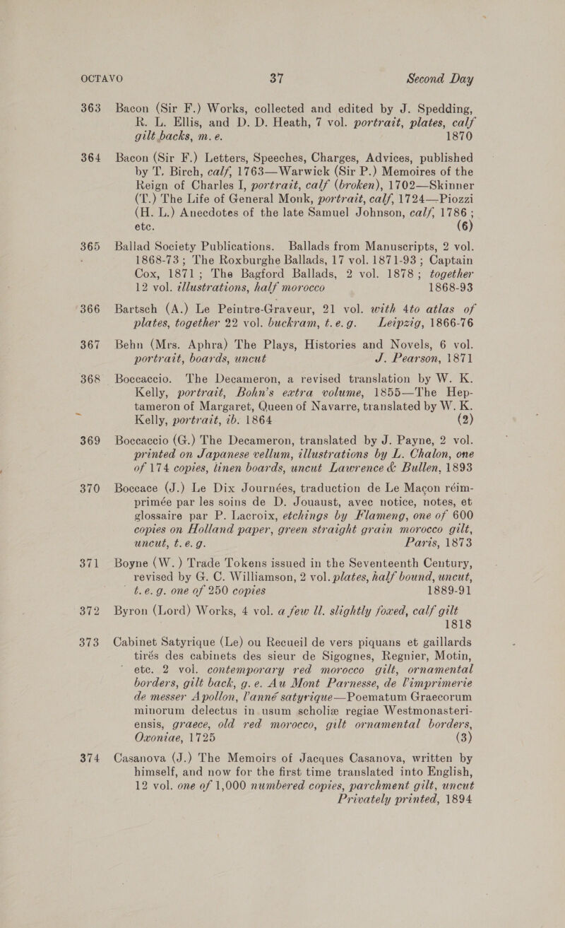 363 364 365 370 371 372 313 374 Bacon (Sir F.) Works, collected and edited by J. Spedding, Rk. L. Ellis, and D. D. Heath, 7 vol. portrazt, plates, calf gilt backs, m. e. 1870 Bacon (Sir F.) Letters, Speeches, Charges, Advices, published by T. Birch, calf, 1763—Warwick (Sir P.) Memoires of the Reign of Charles I, portrazt, calf (broken), 1702—Skinner (T.) The Life of General Monk, portrait, calf, 1724—Piozzi (H. L.) Anecdotes of the late Samuel Johnson, cal/, ire etc. 6 Ballad Society Publications. Ballads from Manuscripts, 2 vol. 1868-73 ; The Roxburghe Ballads, 17 vol. 1871-93 ; Captain Cox, 1871; The Bagford Ballads, 2 vol. 1878; together 12 vol. tllustrations, half morocco 1868-93 Bartsch (A.) Le Peintre-Graveur, 21 vol. with 4to atlas of plates, together 22 vol. buckram, t.e.g. Leipzig, 1866-76 Behn (Mrs. Aphra) The Plays, Histories and Novels, 6 vol. portrait, boards, uncut J. Pearson, 1871 Boceaccio. The Decameron, a revised translation by W. K. Kelly, portratt, Bohn’s extra volume, 1855—The Hep- tameron of Margaret, Queen of Navarre, translated by W. K. Kelly, portrait, 7b. 1864 (2) Boccaccio (G.) The Decameron, translated by J. Payne, 2 vol. printed on Japanese vellum, tllustrations by L. Chalon, one of 174 copies, linen boards, uncut Lawrence &amp; Bullen, 1893 Boccace (J.) Le Dix Journées, traduction de Le Macon réim- primée par les soins de D. Jouaust, avec notice, notes, et glossaire par P. Lacroix, etchings by Flameng, one of 600 copies on Holland paper, green straight grain morocco gilt, uncut, t.é.g. Paris, 1873 Boyne (W.) Trade Tokens issued in the Seventeenth Century, revised by G. C. Williamson, 2 vol. plates, half bound, uncut, - t.e.g. one of 250 copies 1889-91 Byron (Lord) Works, 4 vol. a few Ul. slightly foxed, calf gilt 1818 Cabinet Satyrique (Le) ou Recueil de vers piquans et gaillards tirés des cabinets des sieur de Sigognes, Regnier, Motin, ete. 2 vol. contemporary red morocco gilt, ornamental borders, gilt back, g.e. Au Mont Parnesse, de ?imprimerie de messer Apollon, lanné satyrique—Poematum Graecorum minorum delectus in. usum scholie regiae Westmonasteri- ensis, graece, old red morocco, gilt ornamental borders, Oxoniae, 1725 (3) Casanova (J.) The Memoirs of Jacques Casanova, written by himself, and now for the first time translated into English, 12 vol. one of 1,000 numbered copies, parchment gilt, uncut Privately printed, 1894