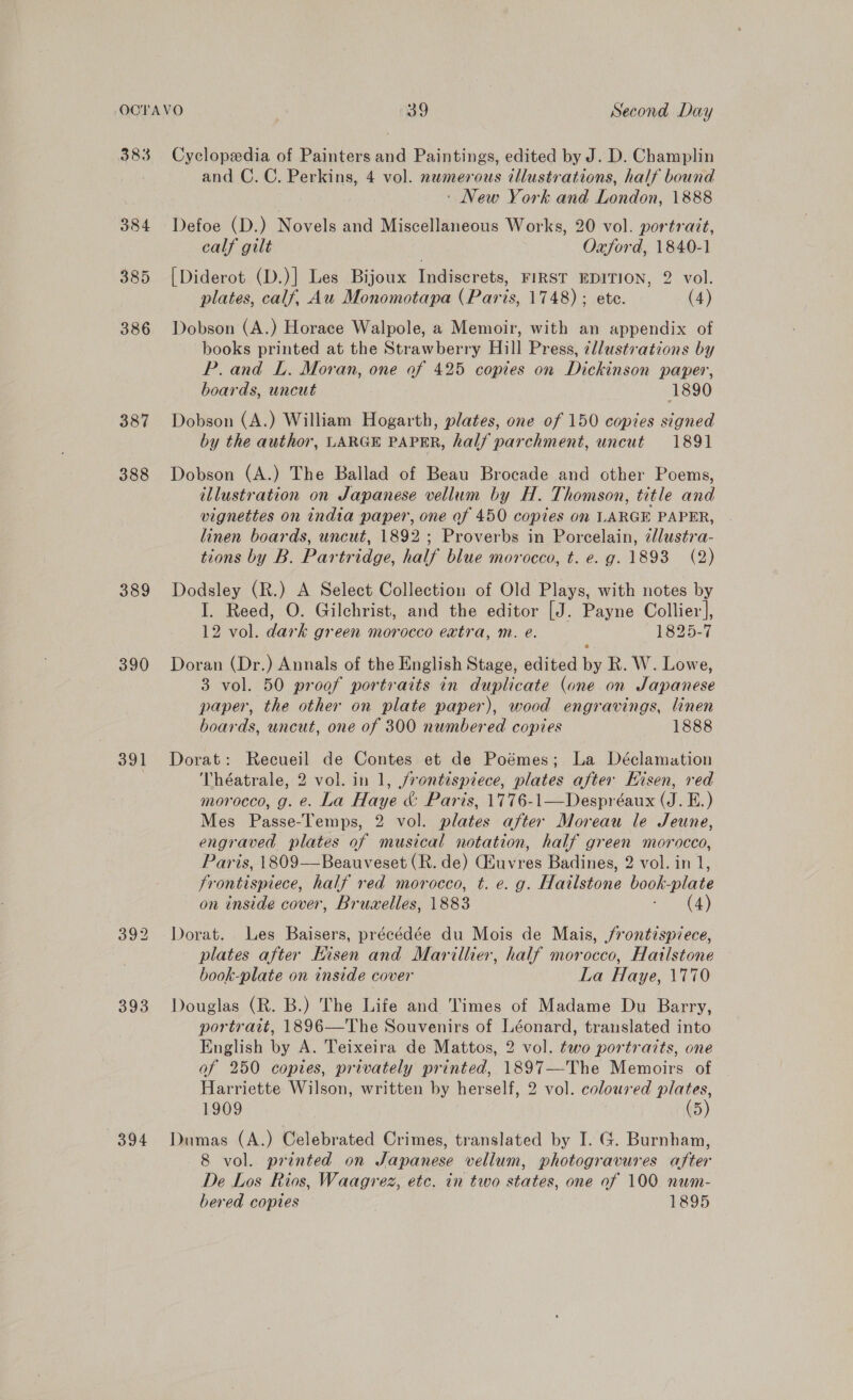 383 384 385 386 387 388 389 390 391 393 Cyclopedia of Painters and Paintings, edited by J. D. Champlin and C. C. Perkins, 4 vol. numerous illustrations, half bound : New York and London, 1888 Defoe (D.) Novels and Miscellaneous Works, 20 vol. portrait, calf gilt Oxford, 1840-1 [Diderot (D.)] Les Bijoux Indiscrets, FIRST EDITION, 2 vol. plates, calf, Au Monomotapa (Paris, 1748) ; ete. (4) Dobson (A.) Horace Walpole, a Memoir, with an appendix of books printed at the Strawberry Hill Press, zllustvations by P. and L. Moran, one of 425 copies on Dickinson paper, boards, uncut 1890 Dobson (A.) William Hogarth, plates, one of 150 copies signed by the author, LARGE PAPER, half parchment, uncut 1891 Dobson (A.) The Ballad of Beau Brocade and other Poems, illustration on Japanese vellum by H. Thomson, title and vignettes on india paper, one of 450 copies on LARGE PAPER, linen boards, uncut, 1892; Proverbs in Porcelain, zllustra- tions by B. Pariridae. half blue morocco, t. e. g. 1893 (2) Dodsley (R.) A Select Collection of Old Plays, with notes by I. Reed, O. Gilchrist, and the editor [J. Payne Collier], 12 vol. dark green morocco extra, m. e. 1825-7 Doran (Dr.) Annals of the English Stage, edited by R. W. Lowe, 3 vol. 50 proof portraits in duplicate (one on Japanese paper, the other on plate paper), wood engravings, linen boards, uncut, one of 300 numbered copies 1888 Dorat: Recueil de Contes et de Poémes; La Déclamation Théatrale, 2 vol. in 1, jrontispiece, plates after Hisen, red morocco, g. e. La Haye &amp; Paris, 1776-1—Despréaux (J. E.) Mes Passe-Temps, 2 vol. plates after Moreau le Jeune, engraved plates of musical notation, half green morocco, Paris, 1809——Beauveset (R. de) Giuvres Badines, 2 vol. in 1, frontispiece, half red morocco, t. €. g. Hailstone book-plate on inside cover, Bruvelles, 1883 (4)  Dorat. Les Baisers, préeédée du Mois de Mais, /rontispiece, plates after Eisen and Marillier, half morocco, Hatlstone book-plate on inside cover La Haye, \770 Douglas (R. B.) The Life and Times of Madame Du Barry, portrait, 1896—The Souvenirs of Léonard, translated into English by A. Teixeira de Mattos, 2 vol. two portraits, one of 250 copies, privately printed, 1897—The Memoirs of Harriette Wilson, written by herself, 2 vol. colour ed plates, 1909 (5) Dumas (A.) Celebrated Crimes, translated by I. G. Burnham, 8 vol. printed on Japanese vellum, photogravures after De Los Rios, Waagrez, etc. in two states, one of 100 num- 