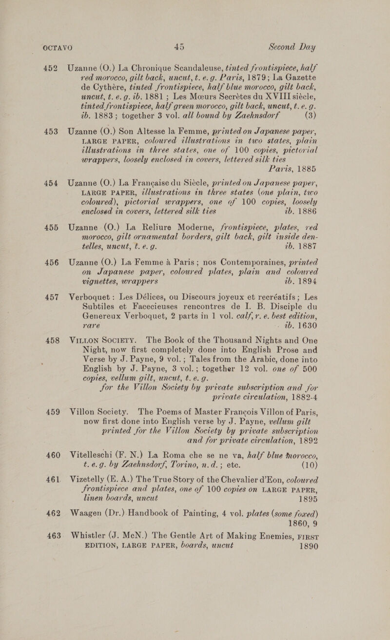 452 Uzanne (O.) La Chronique Scandaleuse, tinted frontispiece, half red morocco, gilt back, uncut, t. e.g. Paris, 1879; La Gazette de Cythére, tinted frontispiece, half blue morocco, gilt back, uncut, t. é.g.ib. 1881 ; Les Mceurs Secrétes du X VIII siécle, tinted frontispiece, half green morocco, gilt back, uncut, t. e. g. ib. 1883; together 3 vol. all bound by Zaehnsdorf (3) 453 Uzanne (O.) Son Altesse la Femme, printed on Japanese paper, LARGE PAPER, coloured illustrations in two states, plain illustrations in three states, one of 100 copies, pictorial wrappers, loosely enclosed in covers, lettered silk ties Paris, 1885 454 Uzanne (O.) La Francaise du Siécle, printed on Japanese paper, LARGE PAPER, é/lustrations in three states (one plain, two coloured), pictorial wrappers, one of 100 copies, loosely enclosed in covers, lettered silk ties ib. 1886 455 Uzanne (O.) La Reliure Moderne, frontispiece, plates, red morocco, gilt ornamental borders, gilt back, gilt inside den- telles, uncut, t. e.g. 7b. 1887 456 Uzanne (O.) La Femme a Paris; nos Contemporaines, printed on Japanese paper, coloured plates, plain and coloured vignettes, wrappers ib. 1894 457 Verboquet: Les Délices, ou Discours joyeux et recréatifs; Les Subtiles et Facecieuses rencontres de I. B. Disciple du Genereux Verboquet, 2 parts in 1 vol. calf, 1. e. best edition, rare - 4b. 1630 458 VILLON SociETy. ‘The Book of the Thousand Nights and One Night, now first completely done into English Prose and Verse by J. Payne, 9 vol.; Tales from the Arabic, done into English by J. Payne, 3 vol.; together 12 vol. one of 500 copies, vellum gilt, uncut, t. e.g. Jor the Villon Society by private subscription and for private circulation, 1882-4 459 Villon Society. The Poems of Master Francois Villon of Paris, now first done into English verse by J. Payne, vellum gilt printed for the Villon Soctety by private subscription and for private circulation, 1892 460 Vitelleschi (F. N.) La Roma che se ne va, half blue morocco, t.e.g. by Zaehnsdorf, Torino, n.d.; ete. (10) 461 Vizetelly (E. A.) The True Story of the Chevalier d’Eon, coloured Jrontispiece and plates, one of 100 copies on LARGE PAPER, linen boards, uncut 1895 462 Waagen (Dr.).Handbook of Painting, 4 vol. plates (some foxed) 1860, 9 463 Whistler (J. McN.) The Gentle Art of Making Enemies, rirst EDITION, LARGE PAPER, boards, uncut 1890