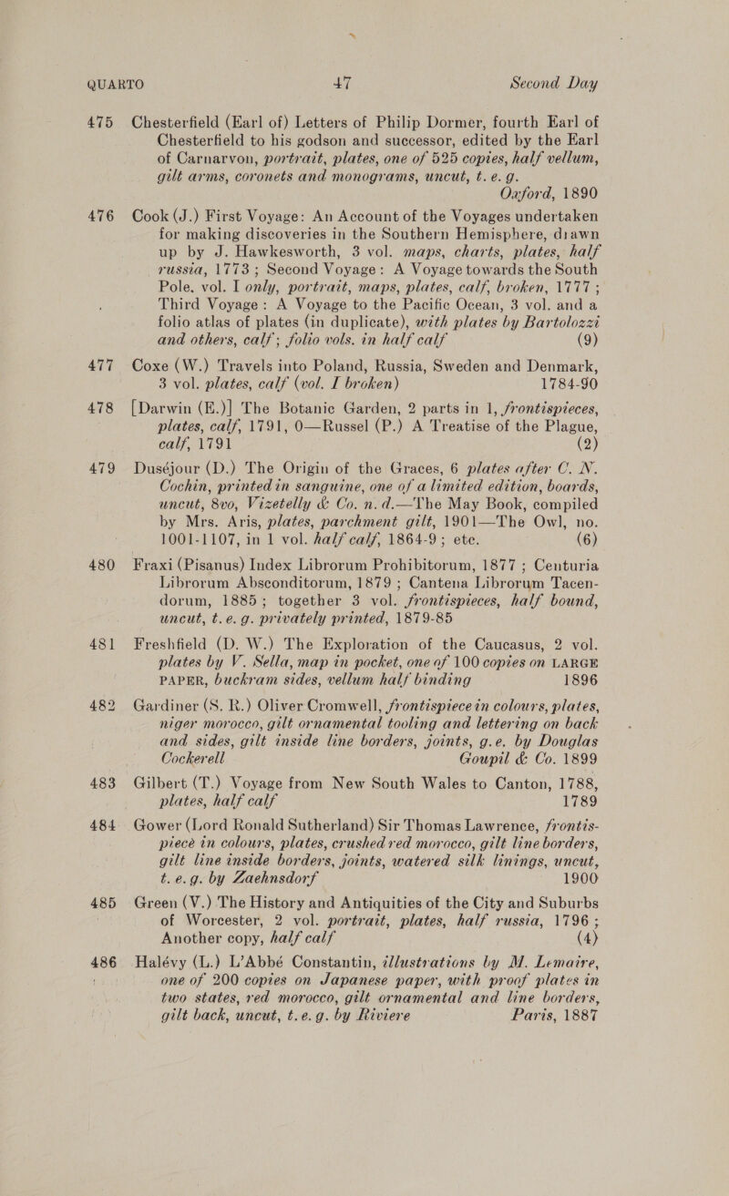 475 476 477 478 479 480 481 484 485 486 Chesterfield (Earl of) Letters of Philip Dormer, fourth Earl of Chesterfield to his godson and successor, edited by the Earl of Carnarvon, portrait, plates, one of 525 copies, half vellum, gilt arms, coronets and monograms, uncut, t. é. g. Oxford, 1890 Cook (J.) First Voyage: An Account of the Voyages undertaken for making discoveries in the Southern Hemisphere, diawn up by J. Hawkesworth, 3 vol. maps, charts, plates, half russia, 1773; Second Voyage: A Voyage towards the South Pole. vol. I only, portrait, maps, plates, calf, broken, 1777 ; Third Voyage: A Voyage to the Pacific Ocean, 3 vol. and a folio atlas of plates (in duplicate), with plates by Bartolozz and others, calf; folio vols. in half calf (9) Coxe (W.) Travels into Poland, Russia, Sweden and Denmark, 3 vol. plates, calf (vol. I broken) 1784-90 [Darwin (E.)] The Botanic Garden, 2 parts in 1, frontispieces, plates, calf, 1791, O—Russel (P.) A Treatise of the Plague, calf, 1791 (2) Duséjour (D.) The Origin of the Graces, 6 plates after O. N. Cochin, printedin sanguine, one of a limited edition, boards, uncut, 8vo, Vizetelly d&amp; Co. n.d.—Vhe May Book, compiled by Mrs. Aris, plates, parchment gilt, 1901—The Owl, no. 1001-1107, in 1 vol. half calf, 1864-9; ete. (6) Fraxi (Pisanus) Index Librorum Prohibitorum, 1877 ; Centuria Librorum Absconditorum, 1879 ; Cantena Librorum Tacen- dorum, 1885; together 3 vol. frontispieces, half bound, uncut, t.e.g. privately printed, 1879-85 Freshfield (D. W.) The Exploration of the Caucasus, 2 vol. plates by V. Sella, map in pocket, one af 100 copies on LARGE PAPER, buckram sides, vellum half binding 1896 Gardiner (S. R.) Oliver Cromwell, frontispiece in colours, plates, niger morocco, gilt ornamental tooling and lettering on back and sides, gilt inside line borders, joints, g.e. by Douglas Cockerell Goupil &amp; Co. 1899 Gilbert (T.) Voyage from New South Wales to Canton, 1788, plates, half calf 1789 Gower (Lord Ronald Sutherland) Sir Thomas Lawrence, /rontis- piece in colours, plates, crushed red morocco, gilt line borders, gilt line inside borders, joints, watered silk linings, uncut, t.e.g. by Zaehnsdorf 1900 Green (V.) The History and Antiquities of the City and Suburbs of Worcester, 2 vol. portrait, plates, half russia, 1796 ; Another copy, half calf (4) one of 200 copies on Japanese paper, with proof plates in two states, red morocco, gilt ornamental and line borders, gilt back, uncut, t.e.g. by Riviere Paris, 1887