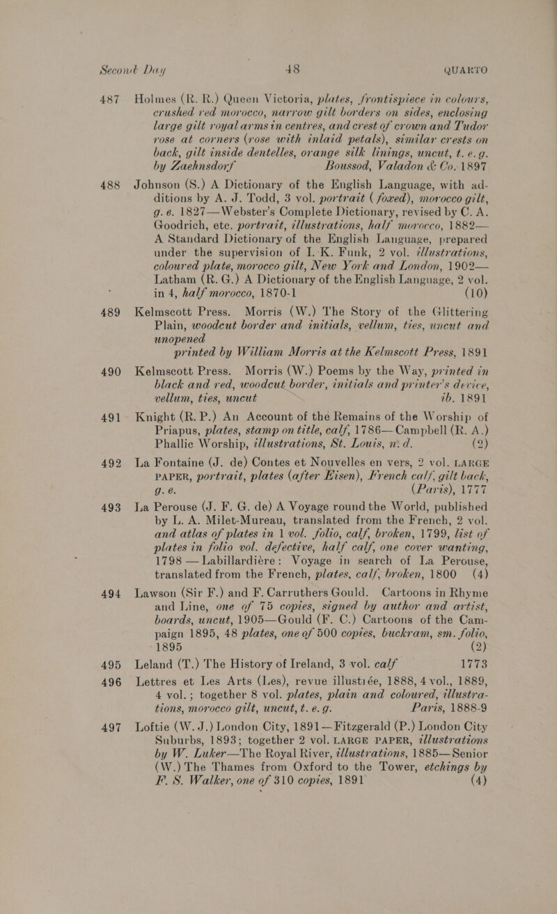 487 488 489 490 491 492 493 494 495 496 497 Holmes (R. R.) Queen Victoria, plates, /rontispiece in colours, crushed red morocco, narrow gilt borders on sides, enclosing large gilt royal arms in centres, and crest of crown and Tudor rose at corners (rose with inlaid petals), similar crests on back, gilt inside dentelles, orange silk linings, uncut, t. e.g. by Zaehnsdorf Boussod, Valadon &amp; Co. 1897 Johnson (S.) A Dictionary of the English Language, with ad- ditions by A. J. Todd, 3 vol. portrait ( foxed), morocco gilt, g.e@. 1827—Webster’s Complete Dictionary, revised by C. A. Goodrich, ete. portrait, cllustrations, half morocco, 1882— A Standard Dictionary of the English Language, prepared under the supervision of I. K. Funk, 2 vol. cllustrations, coloured plate, morocco gilt, New York and London, 1902— Latham (R. G.) A Dictionary of the English Language, 2 vol. in 4, half morocco, 1870-1 | (10) Kelmscott Press. Morris (W.) The Story of the Glittering Plain, woodcut border and initials, vellum, ties, uncut and unopened printed by William Morris at the Kelmscott Press, 1891 Kelmscott Press. Morris (W.) Poems by the Way, printed in black and red, woodcut border, initials and printers device, vellum, ties, uncut 1b. 1891 Knight (R. P.) An Account of thé Remains of the Worship of Priapus, plates, stamp on title, calf, 1786— Campbell (R. A.) Phallic Worship, @llustrations, St. Louts, n: d. (2) La Fontaine (J. de) Contes et Nouvelles en vers, 2 vol. LARGE PAPER, portrait, plates (after Hisen), French calf, gilt back, g. é. (Paris), 1777 La Perouse (J. F. G. de) A Voyage round the World, published by L. A. Milet-Mureau, translated from the French, 2 vol. and atlas of plates in 1 vol. folio, calf, broken, 1799, list of plates in folio vol. defective, half calf, one cover wanting, 1798 — Labillardiére: Voyage in search of La Perouse, translated from the French, plates, calf, broken, 1800 (4) Lawson (Sir F.) and F. Carruthers Gould. Cartoons in Rhyme and Line, one of 75 copies, signed by author and artist, boards, uncut, 1905—Gould (F. C.) Cartoons of the Cam- paign 1895, 48 plates, one of 500 copies, buckram, sm. folio, “1895 (2) Leland (T.) The History of Ireland, 3 vol. calf _ 1773 Lettres et Les Arts (Les), revue illustiée, 1888, 4 vol., 1889, 4 vol.; together 8 vol. plates, plain and coloured, wllustra- tions, morocco gilt, uncut, t. e.g. Paris, 1888-9 Loftie (W. J.) London City, 1891— Fitzgerald (P.) London City Suburbs, 1893; together 2 vol. LARGE PAPER, 2llustrations by W. Luker—TYhe Royal River, ¢llustvations, 1885—Senior (W.) The Thames from Oxford to the Tower, etchings by