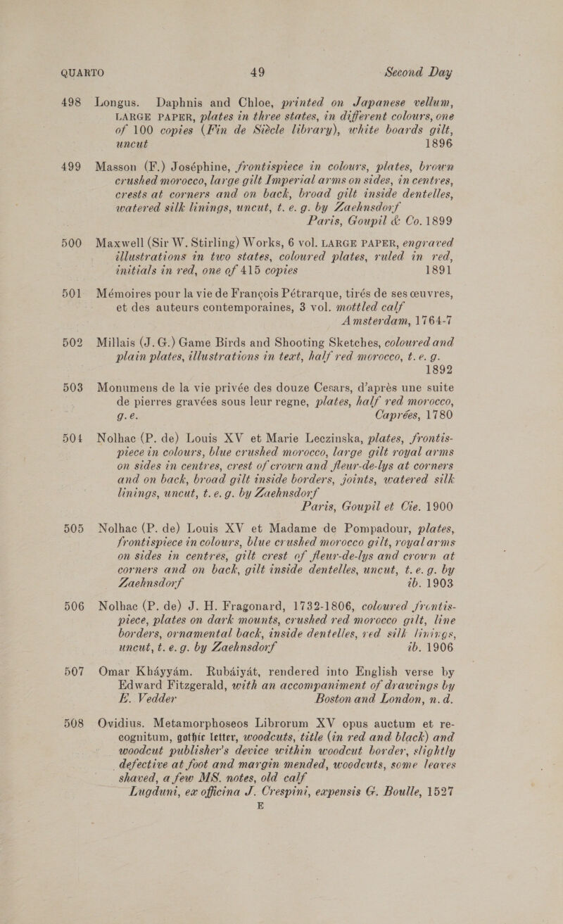 498 499 500 503 504 DOD 506 507 508 Longus. Daphnis and Chloe, printed on Japanese vellum, LARGE PAPER, plates in three states, in different colours, one of 100 copies (Fin de Siecle library), white boards gilt, uncut 1896 Masson (F.) Joséphine, frontispiece in colours, plates, brown crushed morocco, large gilt Imperial arms on sides, in centres, crests at corners and on back, broad gilt inside dentelles, watered silk linings, uncut, t. e.g. by Zaehnsdorf Paris, Goupil &amp; Co. 1899 Maxwell (Sir W. Stirling) Works, 6 vol. LARGE PAPER, engraved tllustrations in two states, coloured plates, ruled in red, initials in red, one of 415 copies 1891 et des auteurs contemporaines, 3 vol. mottled calf Amsterdam, 1764-7 Millais (J.G.) Game Birds and Shooting Sketches, coloured and plain plates, illustrations in teat, half red morocco, t. e. g. 1892 Monumens de la vie privée des douze Cesars, d’aprés une suite de pierres gravées sous leur regne, plates, half red morocco, g.é. Caprées, 1780 Nolhac (P. de) Louis XV et Marie Leczinska, plates, frontis- prece in colours, blue crushed morocco, large gilt royal arms on sides in centres, crest of crownand fleur-de-lys at corners and on back, broad gilt inside borders, joints, water ed silk linings, uncut, t.e.g. by Zaehnsdorf Paris, Goupil et Cie. 1900 Nolhac (P. de) Louis XV et Madame de Pompadour, plates, frontispiece in colours, blue crushed morocco gilt, royalarms on sides in centres, gilt crest of fleur-de-lys and crown at corners and on back, gilt inside dentelles, uncut, t.e.g. by ZLaehnsdorf ib. 1903 Nolhac (P. de) J. H. Fragonard, 1732-1806, coloured /rontis- piece, plates on dark mounts, crushed red morocco gilt, line borders, ornamental back, inside dentelles, ved silk linings, uncut, t.e.g. by Zaehnsdorf 7b. 1906 Omar Khdyydm. Rubdiyat, rendered into English verse by Edward Fitzgerald, with an accompaniment of drawings by E.. Vedder Boston and London, n.d. Ovidius. Metamorphoseos Librorum XV opus auctum et re- cognitum, gothic letter, woodcuts, title (in red and black) and — woodcut publisher's device within woodcut border, slightly defective at foot and margin mended, woodcuts, some leaves shaved, a few MS. notes, old calf Lugduni, ex officina J. OCrespini, expensis G. Boulle, 1527 E