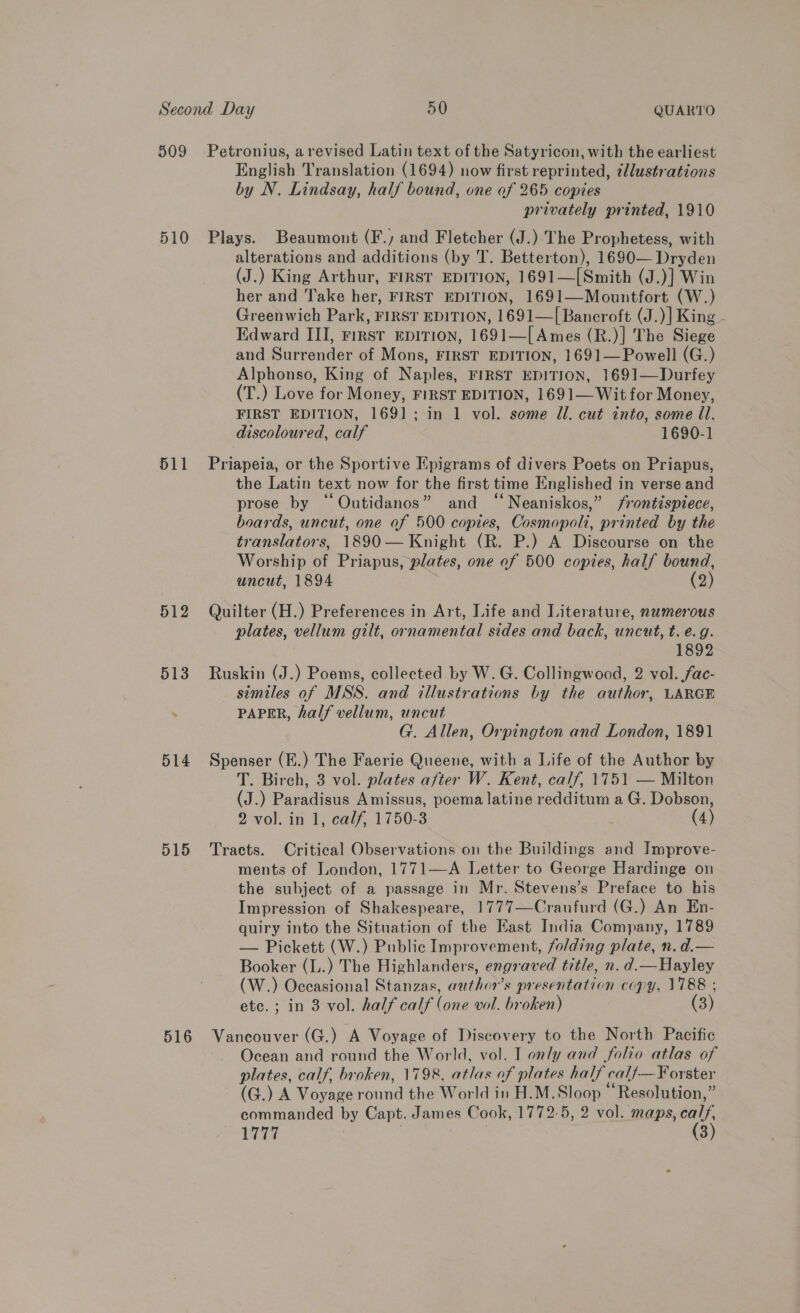 510 511 512 513 514 D15 516 English Translation (1694) now first reprinted, illustrations by N. Lindsay, half bound, one of 265 copies privately printed, 1910 Plays. Beaumont (F., and Fletcher (J.):'The Prophetess, with alterations and additions (by T. Betterton), 1690— Dryden (J.) King Arthur, FIRST EDITION, 1691—[Smith (J.)] Win her and Take her, FIRST EDITION, 1691—Mountfort (W.) Greenwich Park, FIRST EDITION, 1691—[Bancroft (J.)] King - Edward III, First EpITIoNn, 1691—[ Ames (R.)] The Siege and Surrender of Mons, FIRST EDITION, 1691—Powell (G.) Alphonso, King of Naples, FIRST EDITION, 1691—Durfey (T.) Love for Money, FIRST EDITION, 1691—Wit for Money, FIRST EDITION, 1691; in 1 vol. some Ul. cut into, some Il. discoloured, calf 1690-1 Priapeia, or the Sportive Epigrams of divers Poets on Priapus, the Latin text now for the first time Englished in verse and prose by ‘Outidanos” and “‘Neaniskos,” frontispiece, boards, uncut, one of 500 copies, Cosmopoli, printed by the translators, 1890 — Knight (R. P.) A Discourse on the Worship of Priapus, plates, one of 500 copies, half bound, uncut, 1894 | (2) Quilter (H.) Preferences in Art, Life and Literature, numerous plates, vellum gilt, ornamental sides and back, uncut, t. e.g. 1892 Ruskin (J.) Poems, collected by W. G. Collingwood, 2 vol. fac- similes of MSS. and illustrations by the author, LARGE PAPER, half vellum, uncut G. Allen, Orpington and London, 1891 Spenser (E.) The Faerie Queene, with a Life of the Author by T. Birch, 3 vol. plates after W. Kent, calf, 1751 — Milton (J.) Paradisus Amissus, poema latine redditum a G. Dobson, 2 vol. in 1, calf, 1750-3 (4) Tracts. Critical Observations on the Buildings and Improve- ments of London, 1771—A Letter to George Hardinge on the subject of a passage in Mr. Stevens’s Preface to his Impression of Shakespeare, 1777—Craufurd (G.) An En- quiry into the Situation of the East India Company, 1789 — Pickett (W.) Public Improvement, folding plate, n.d.— Booker (L.) The Highlanders, engraved title, n. d.— Hayley (W.) Occasional Stanzas, author’s presentation copy, 1788 ; ete. ; in 3 vol. half calf (one vol. broken) (3) Vancouver (G.) A Voyage of Discovery to the North Pacific Ocean and round the World, vol. I only and folio atlas of plates, calf, broken, 1798, atlas of plates half calf—F¥orster (G.) A Voyage round the World in H.M.Sloop “Resolution,” commanded by Capt. James Cook, 1772-5, 2 vol. maps, calf, 1777 3 (3)