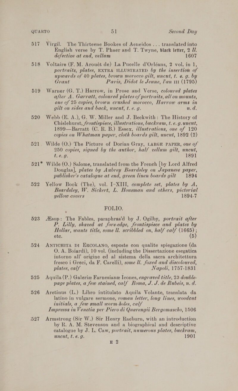517 Virgil. The Thirteene Bookes of Aeneidos ... translated into English verse by T. Phaer and T. Twyne, bdlack letter, 2 70. defective at end, vellum 1607 518 Voltaire (F. M. Arouét de) La Pucelle d’Orléans, 2 vol. in 1, portraits, plates, EXTRA ILLUSTRATED by the insertion of upwards of 40 plates, brown morocco gilt, uncut, t. e.g. by Grant Paris, Didot le Jeune, lan ut (1795) 519 Warner (G. T.) Harrow, in Prose and Verse, coloured plates after A. Garratt, coloured plates of portraits, all on mounts, one of 25 copies, brown crushed morocco, Harrow arms in gilt on sides and back, uncut, t. e. g. n.d. 520 Webb (KE. A.), G. W. Miller and J. Beckwith: The History of Chislehurst, frontispiece, illustrations, buckram, t. e.g.uncut, 1899—Barratt (C. R. B.) Essex, llustrations, one of 120 copies on Whatman paper, cloth boards gilt, uncut, 1892 (2) 521 Wilde (O.) The Picture of Dorian Gray, LARGE PAPER, one of 250 copies, signed by the author, half vellum gilt, uncut, t.@.g. 1891 521* Wilde (O.) Salome, translated from the French [by Lord Alfred Douglas], plates by Aubrey Beardsley on Japanese paper, publisher's catalogue at end, green linen boards gilt 1894 522 Yellow Book (The), vol. I-XIII, complete set, plates by A. Beardsley, W. Sickert, L. Housman and others, pictorial yellow covers 1894-7 ; FOLIO. 523 Alsop: The Fables, paraphras’d by J. Ogilby, portrait after P. Lilly, shaved at fore-edge, frontispiece and plates by Hollar, wants title, some ll. scribbled on, half calf ee etc. 5 524 ANTICHITA DI ERCOLANO, esposte con qualite spiegazione (da ©. A. Boiardi), 10 vol. (including the Dissertazione esegatica intorno all’ origine ed al sistema della sacra architettura fresco i Greci, da F. Carelli), some ll. foved and discoloured, plates, calf Napoli, 1757-1831 525 Aquila (P.) Galerie Farnesianz leofes, engraved title, 23 double- page plates, a few stained, calf Roma, J. J. de Rubeis, n. d. 526 Aretinus (L.) Libro intitulato Aquila Volante, translata da latino in vulgare sermone, roman letter, long lines, woodcut initials, a few small worm-holes, calf Impressa in Venetia per Piero di Quarengtt Bergomascho, 1506 527 Armstrong (Sir W.) Sir Henry Raeburn, with an introduction by R. A. M. Stevenson and a biographical and descriptive catalogue by J. L. Caw, portrait, numerous plates, buckram, uncut, t. @. g. 1901 he