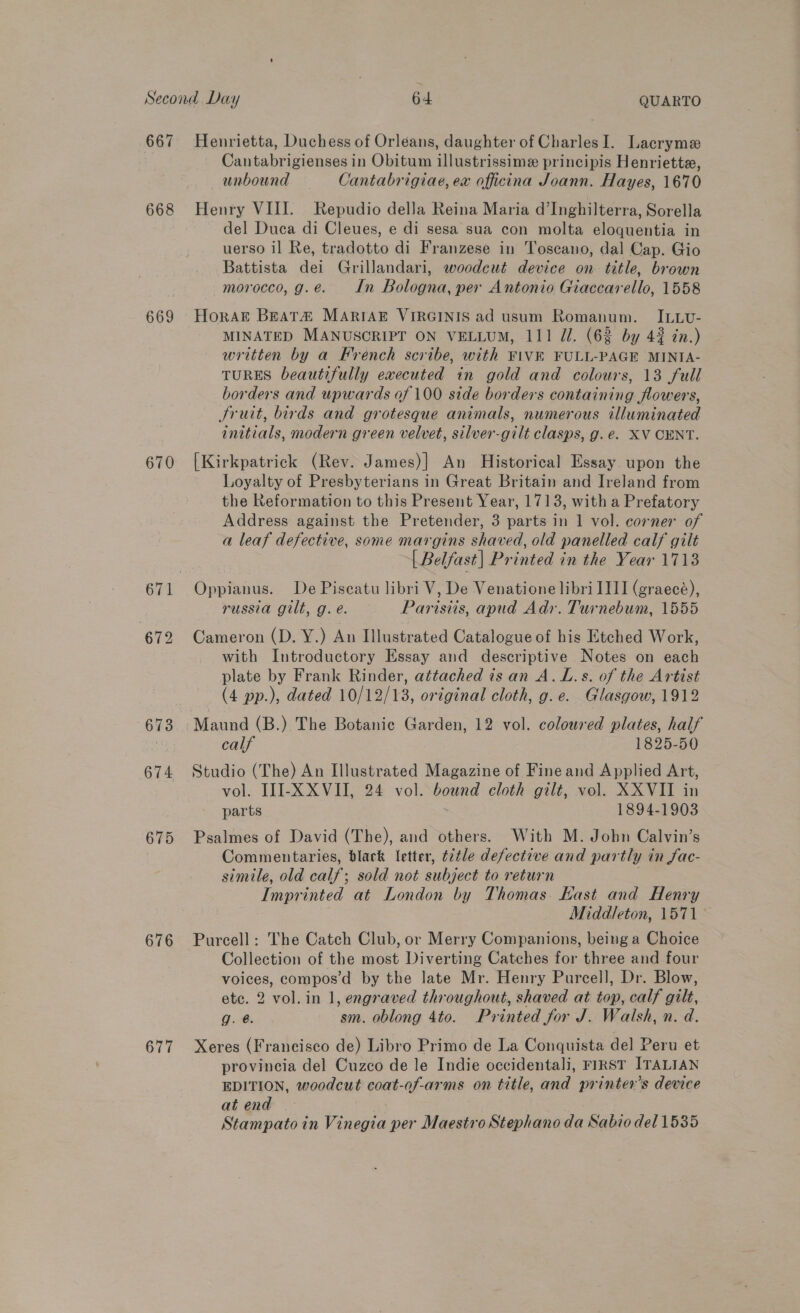 667 668 669 670 675 676 677 Cantabrigienses in Obitum illustrissime principis Henriette, unbound Cantabrigiae, ex officina Joann. Hayes, 1670 Henry VIII. Repudio della Reina Maria d’Inghilterra, Sorella del Duca di Cleues, e di sesa sua con molta eloquentia in uerso il Re, tradotto di Franzese in Toscano, dal Cap. Gio Battista dei Grillandari, woodeut device on title, brown morocco, g.e. In Bologna, per Antonio Giaccarello, 1558 MINATED MANUSCRIPT ON VELLUM, 111 Z/. (62 by 42 in.) written by a French scribe, with FIVE FULL-PAGE MINIA- TURES beautifully executed in gold and colours, 13 full borders and upwards of 100 side borders containing flowers, Sruit, birds and grotesque animals, numerous illuminated initials, modern green velvet, silver-gilt clasps, g.e. XV CENT. [Kirkpatrick (Rev. James)] An Historical Essay upon the Loyalty of Presbyterians in Great Britain and Ireland from the Reformation to this Present Year, 1713, with a Prefatory Address against the Pretender, 3 parts in 1 vol. corner of a leaf defective, some margins shaved, old panelled calf gilt [ Belfast| Printed in the Year 1713 russia gilt, g. é. Parisiis, apud Adr. Turnebum, 1555 Cameron (D. Y.) An Illustrated Catalogue of his Etched Work, with Introductory Essay and descriptive Notes on each plate by Frank Rinder, attached is an A.L.s. of the Artist (4 pp.), dated 10/12/13, original cloth, g.e. Glasgow, 1912 calf 1825-50 Studio (The) An Illustrated Magazine of Fine and Applied Art, vol. III-X XVII, 24 vol. bound cloth gilt, vol. XXVII in parts 1894-1903 Psalmes of David (The), and others. With M. Jobn Calvin’s Commentaries, black letter, t¢tle defective and partly in Sac- simile, old calf; sold not subject to return Imprinted at London by Thomas. Kast and Henry Middleton, 1571 — Purcell: The Catch Club, or Merry Companions, being a Choice Collection of the most Diverting Catches for three and four voices, compos’d by the late Mr. Henry Purcell, Dr. Blow, etc. 2 vol.in 1, engraved throughout, shaved at top, calf gilt, g. 6. sm. oblong 4to. Printed for J. Walsh, n. d. Xeres (Franeisco de) Libro Primo de La Conquista del Peru et provincia del Cuzco de le Indie occidentali, FIRST ITALIAN EDITION, woodcut coat-of-arms on title, and printer's device at end Stampato in Vinegia per Maestro Stephano da Sabio del 1535