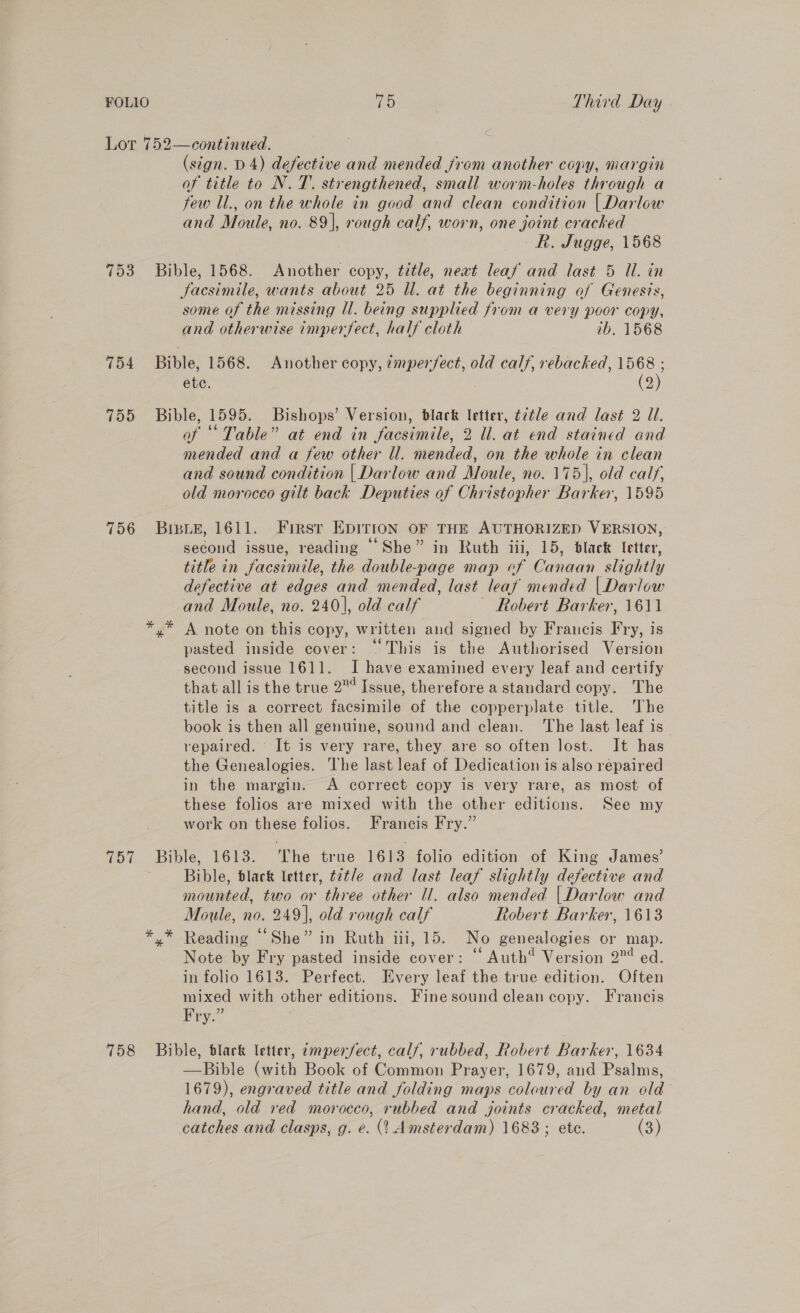 753 756 757 758 (sign. D4) defective and mended from another copy, margin of title to N. 7. strengthened, small worm-holes through a few Il., on the whole in good and clean condition | Darlow and Moule, no. 89], rough calf, worn, one joint cracked R. Jugge, 1568 Bible, 1568. Another copy, title, next leaf and last 5 Ul. in Jacsimile, wants about 25 Ul. at the beginning of Genes?s, some of the missing U. being supplied from a very poor copy, and otherwise imperfect, half cloth ib. 1568 Bible, 1568. Another copy, 7mper/ect, old calf, rebacked, 1568 ; etc. | (2) Bible, 1595. Bishops’ Version, black letter, ¢2tle and last 2 Ul. of * Table” at end in facsimile, 2 ll. at end stained and mended and a few other ll. mended, on the whole in clean and sound condition | Darlow and Moule, no. 175), old calf, old morocco gilt back Deputies of Christopher Barker, 1595 BisLe, 1611. Firsr EDITION OF THE AUTHORIZED VERSION, second issue, reading “She” in Ruth iii, 15, black letter, title in facsimile, the double-page map ef Canaan slightly defective at edges and mended, last leaf mended | Dariow and Moule, no. 240], old calf ~ Robert Barker, 1611 y’ A note on this copy, written and signed by Francis Fry, is pasted inside cover: ‘© This is the Authorised Version second issue 1611. I have examined every leaf and certify that all is the true 2 Issue, therefore a standard copy. The title is a correct facsimile of the copperplate title. The book is then all genuine, sound and clean. ‘The last leaf is repaired. It is very rare, they are so often lost. It has the Genealogies. The last leaf of Dedication is also repaired in the margin. A correct copy is very rare, as most of these folios are mixed with the other editions. See my work on these folios. Francis Fry.” Bible, 1613. The true 1613 folio edition of King James’ Bible, black letter, t2¢/e and last leaf slightly defective and mounted, two or three other ll. also mended | Darlow and Moule, no. 249], old rough calf Robert Barker, 1613 y* Reading “She” in Ruth iii, 15. No genealogies or map. Note by Fry pasted inside cover: © Auth? Version 2°¢ ed. in folio 1613. Perfect. Every leaf the true edition. Often mixed with other editions. Fine sound clean copy. Francis Pry.” Bible, black letter, amperfect, calf, rubbed, Robert Barker, 1634 —Bible (with Book of Common Prayer, 1679, and Psalms, 1679), engraved title and folding maps coloured by an old hand, old red morocco, rubbed and joints cracked, metal catches and clasps, g. e. (1 Amsterdam) 1683 ; ete. (3)