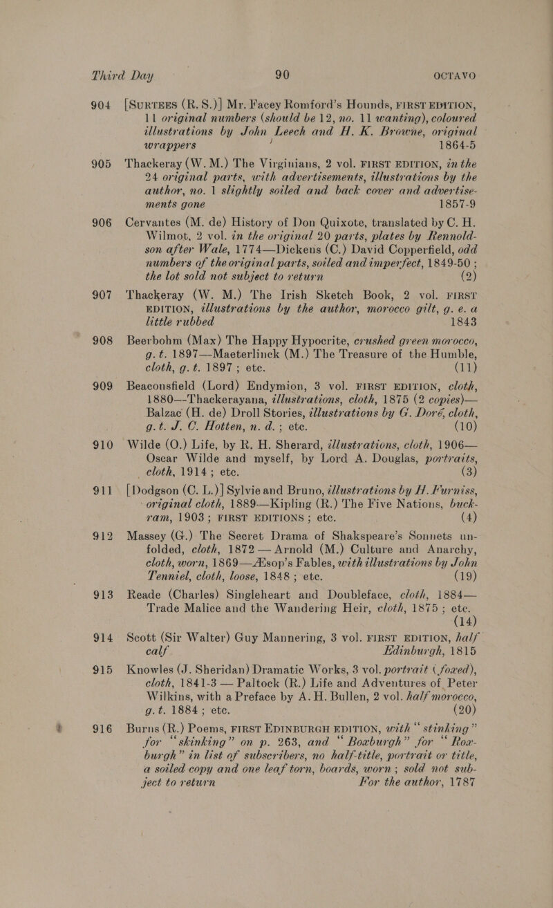 904 [Surtees (R.S.)] Mr. Facey Romford’s Hounds, FIRST EDITION, 11 original numbers (should be 12, no. 11 wanting), coloured illustrations by John Leech eae H. K. Browne, original wrappers 1864-5 905 Thackeray (W.M.) The Virginians, 2 vol. FIRST EDITION, én the 24 original parts, with advertisements, illustrations by the author, no. 1 slightly me and back cover and advertise- ments gone 1857-9 906 Cervantes (M. de) History of Don Quixote, translated by C. H. Wilmot, 2 vol. in the original 20 parts, plates by Rennold- son after Wale, 1774—Dickens (C.) David Copperfield, odd numbers of the original parts, soiled and imperfect, 1849-50 ; the lot sold not subject to return (2) 907 Thackeray (W. M.) The Irish Sketch Book, 2 vol. FiRsT EDITION, tllustrations by the author, morocco gilt, g. e.a little rubbed 1843 908 Beerbohm (Max) The Happy Hypocrite, crushed green morocco, g. t=. 1897—Maeterlinck (M.) The Treasure of the Humble, cloth, g.t. 1897; ete. | (11) 909 Beaconsfield (Lord) Endymion, 3 vol. FIRST EDITION, cloth, 1880—-Thackerayana, tllustrations, cloth, 1875 (2 copies)— Balzac (H. de) Droll Stories, cllustrations by G. Doré, cloth, g.t. J. C. Hotten, n. d. ; ete. (10) 910 Wilde (O.) Life, by R. H. Sherard, cllustr ations, cloth, 1906— Oscar Wilde and myself, by Ae A. Douglas, portraits, cloth, 1914; ete. (3) 911 [Dodgson (C. L.)] Sylvie and Bruno, ¢lustrations by H. Furniss, -original cloth, 1889-—Kipling (R.) The Five Nations, back- ram, 1903; FIRST EDITIONS ; etc. (4) 912 Massey (G.) The Secret Drama of Shakspeare’s Sonnets un- folded, cloth, 1872 — Arnold (M.) Culture and Anarchy, cloth, worn, 1869——Atsop’s Fables, with illustrations by John Tenniel, cloth, loose, 1848 ; ete. (19) 913 Reade (Charles) Singleheart and Doubleface, cloth, 1884— Trade Malice and the Wandering Heir, cloth, 1875 ; ete. (14) 914 Scott (Sir Walter) Guy Mannering, 3 vol. FIRST EDITION, half calf Edinburgh, 1815 915 Knowles (J. Sheridan) Dramatic Works, 3 vol. portrazt ( foved), cloth, 1841-3 — Paltock (R.) Life and Adventures of Peter Wilkins, with a Preface by A. H. Bullen, 2 vol. half morocco, g.t. 1884; ete. (20) 916 Burns(R.) Poems, rrirst EDINBURGH EDITION, with“ stinking” for “‘skinking” on p. 263, and “ Boaburgh” for “ Row- burgh” in list of subscribers, no half-title, portrait or title, a soiled copy and one leaf torn, boards, worn ; sold not sub- ject to return For the author, 1787