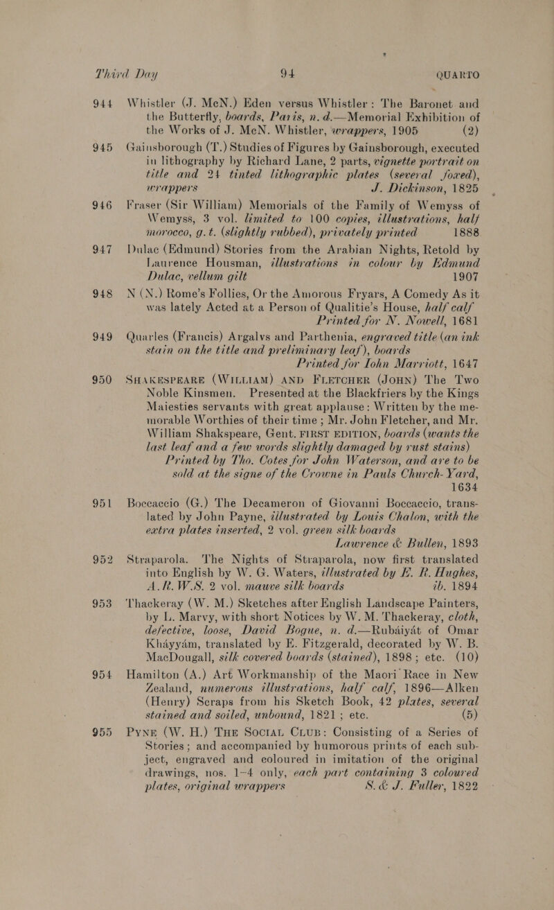 944 945 946 947 948 949 950 951 953 954 955 Whistler (J. MeN.) Eden versus Whistler: The Baronet. and the Butterfly, boards, Paris, n. d.—Memorial Exhibition of the Works of J. MeN. Whistler, wrappers, 1905 (2) Gainsborough (T.) Studies of Figures by Gainsborough, executed in lithography by Richard Lane, 2 parts, vignette portrait on title and 24 tinted lithographic plates (several jfoxed), wrappers | J. Dickinson, 1825 Fraser (Sir William) Memorials of the Family of Wemyss of Wemyss, 3 vol. limited to 100 copies, illustrations, hal morocco, g.t. (slightly rubbed), privately printed 1888. Dulac (Edmund) Stories from the Arabian Nights, Retold by Laurence Housman, ¢llustrations in colour by Hdmund Dulac, vellum gilt 1907 N (N.) Rome’s Follies, Or the Amorous Fryars, A Comedy As it was lately Acted at a Person of Qualitie’s House, half calf Printed for N. Nowell, 1681 Quarles (Francis) Argalvs and Parthenia, engraved title (an ink stain on the title and preliminary leaf), boards Printed for Iohn Marriott, 1647 SHAKESPEARE (WILLIAM) AND FLETCHER (JOHN) The Two Noble Kinsmen. Presented at the Blackfriers by the Kings Maiesties servants with great applause: Written by the me- morable Worthies of their time ; Mr. John Fletcher, and Mr. William Shakspeare, Gent. FIRST EDITION, boards (wants the last leaf and a few words slightly damaged by rust stains) Printed by Tho. Cotes for John Waterson, and are to be sold at the signe of the Crowne in Pauls Church- Yard, 1634 Boceaccio (G.) The Decameron of Giovanni Boccaccio, trans- lated by John Payne, tilustrated by Louis Chalon, with the extra plates inserted, 2 vol. green silk boards Lawrence &amp; Bullen, 1893 Straparola. The Nights of Straparola, now first translated into English by W. G. Waters, d/lustrated by H. R. Hughes, A.R.W.S. 2 vol. mauve silk boards ib. 1894 Thackeray (W. M.) Sketches after English Landscape Painters, by L. Marvy, with short Notices by W. M. Thackeray, cloth, defective, loose, David Bogue, n. d.—Rubdaiyat of Omar Khayyam, translated by E. Fitzgerald, decorated by W. B. MacDougall, silk covered boards (stained), 1898; etc. (10) Hamilton (A.) Art Workmanship of the Maori Race in New Zealand, numerous illustrations, half calf, 1896—Alken (Henry) Seraps from his Sketch Book, 42 plates, several stained and soiled, unbound, 1821 ; ete. (5) Pyne (W. H.) Tue Soctat Crus: Consisting of a Series of Stories; and accompanied by humorous prints of each sub- ject, engraved and coloured in imitation of the original drawings, nos. 1-4 only, each part containing 3 coloured plates, original wrappers S.&amp; J. Fuller, 1822