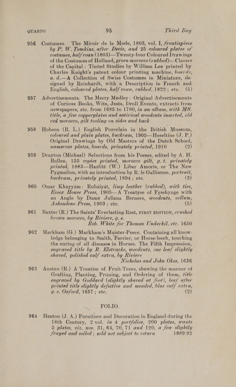 956 957 958 959 960 961 963 964 Costumes. The Miroir de la Mode, 1803, vol. I, frontispiece by P. W. Tomkins, after Devis, and 25 coloured plates of costumes, halfroan 41803)_Tonty-four Coloured Drawings of the Conunies of Holland, green morocco (rubbed)—Classes of the Capital : Tinted Studies by William Lee printed by Charles Knight’s patent colour printing machine, boards, n. d.—A Collection of Swiss Costumes in Miniature, de- signed by Reinhardt, with a Description in French and English, coloured plates, half roan, rubbed, 1822; etc. (5) Advertisements. The Merry Medley: Original Advertisements of Curious Books, Wits, Jests, Droll Events, extracts from newspapers, etc. from 1685 to 1780, in an album, with MS. title, a few copperplates and satirical woodcuts inserted, old red morocco, gilt tooling on sides and back Hobson (R. L.) English Porcelain in the British Museum, coloured and plain plates, buckram, 1905—Heseltine (J. P.) Original Drawings by Old Masters of the Dutch School, numerous plates, boards, privately printed, 1910 (2) Drayton (Michael) Selections from his Poems, edited by A. H. Bullen, 155 coptes printed, morocco gilt, g.t. privately printed, 1883—Hazlitt (W.) Liber Amoris, or The New Pygmalion, with an introduction by R. le Gallienne, portrait, buckram, privately printed, 1894; ete. (3) Omar Khayyam: Rubdiyat, limp leather (rubbed), with ties, issex House Press, 1905—A Treatyse of Fysshynge with an Angle by Dame Juliana Berners, woodcuts, vellum, Ashendene Press, 1903; ete. (5) Baxter (R.) The Saints’ Everlasting Rest, FIRST EDITION, crushed brown morocco, by Riviere, g. e. Rob. White for Thomas Underhil, etc. 1650 Markham (G.) Markham’s Maister-Peece. Containing all know- ledge belonging to Smith, Farrier, or Horse-leech, touching the curing of all diseases in Horses. The Fifth Impression, engraved title by R. Klstracke, wocdcuts, one leaf slightly shaved, polished calf extra, by Riviere Nicholas and John Okes, 1636 Austen (R.) A Treatise of Fruit-Trees, shewing the manner of Grafting, Planting, Pruning, and Ordering of them, ¢it/e engraved by Goddard (slightly shaved at foot), leaf after printed title slightly defective and mended, blue calf extra, g.e. Oxford, 1657; ete. (2) on, FOLIO. Heaton (J. A.) Furniture and Decoration in England during the 18th Century, 2 vol. in 4 portfolios, 200 plates, wants 5 plates, viz. nos. 31, 64, 70, 71 and 120, a few slightly JSrayed and soiled ; sold not subject to return 1889-92