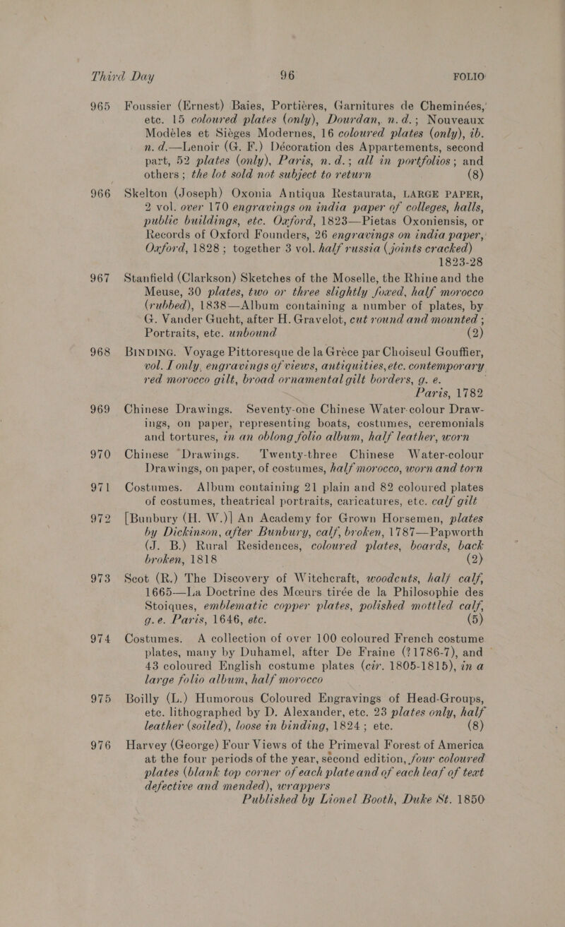 965 967 968 969 974 975 976 Foussier (Ernest) Baies, Portiéres, Garnitures de Cheminées, etc. 15 coloured plates (only), Dourdan, n.d.; Nouveaux Modéles et Siéges Modernes, 16 coloured plates (only), ib. n. d.—Lenoir (G. F.) Décoration des Appartements, second part, 52 plates (only), Paris, n.d.; all in portfolios; and others ; the lot sold not subject to return | (8) Skelton (Joseph) Oxonia Antiqua Restaurata, LARGE PAPER, 2 vol. over 170 engravings on india paper of colleges, halls, public buildings, etc. Oxford, 1823—Pietas Oxoniensis, or Records of Oxford Founders, 26 engravings on india paper, Oxford, 1828; together 3 vol. half russia (joints cracked) 1823-28 Stanfield (Clarkson) Sketches of the Moselle, the Rhine and the Meuse, 30 plates, two or three slightly foxwed, half morocco (7 ubbed), 1838—Album containing a number of plates, by G. Vander Gucht, after H. Gravelot, cut round and mounted ; Portraits, etc. Tne. (2) BINDING. Voyage Pittoresque de la Gréce par Choiseul Gouffier, vol. T only, engravings of views, antiquities, etc. contempor ary red morocco gilt, broad ornamental gilt borders, g. e. Paris, 1782 Chinese Drawings. Seventy-one Chinese Water-colour Draw- ings, on paper, representing boats, costumes, ceremonials and tortures, 72 an oblong folio album, half leather, worn Chinese Drawings. ‘Twenty-three Chinese Water-colour Drawings, on paper, of costumes, half morocco, worn and torn Costumes. Album containing 21 plain and 82 coloured plates of costumes, theatrical portraits, caricatures, ete. calf gilt [Bunbury (H. W.)| An Academy for Grown Horsemen, plates by Dickinson, after Bunbury, calf, broken, 1787—Papworth (J. B.) Rural Residences, coloured plates, boards, back broken, 1818 } (2) Scot (R.) The Discovery of Witchcraft, woodcuts, half calf, 1665—La Doctrine des Meurs tirée de la Philosophie des Stoiques, emblematic copper plates, polished mottled calf, g.e. Paris, 1646, ete. (5) Costumes. A collection of over 100 coloured French costume plates, many by Duhamel, after De Fraine (?1786-7), and © 43 coloured English costume plates (ci. 1805-1815), in a large folio album, half morocco Boilly (L.) Humorous Coloured Engravings of Head-Groups, etc. lithographed by D. Alexander, etc. 23 plates only, half leather (soiled), loose in binding, 1824 ; ete. (8) Harvey (George) Four Views of the Primeval Forest of America at the four periods of the year, second edition, four coloured plates (blank top corner of each plate and of each leaf of teat defective and mended), wrappers Published by Lionel Booth, Duke St. 1850