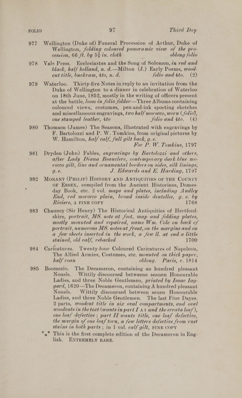 977 Wellington (Duke of) Funeral Procession of Arthur, Duke of Wellington, folding coloured panoramic view of the pro- cession, 66 ft. by 5% in. cloth oblong folio 978 Vale Press. Ecclesiastes and the Song of Solomon, zn red and black, half holland, n. d.—Milton (J.) Early Poems, wood- cut title, buckram, 4to, n. d. folio and 4to. (2) 979 Waterloo. Thirty-five Notes in reply to an invitation from the Duke of Wellington to a dinner in celebration of Waterloo on 18th June, 1852, mostly in the writing of officers present at the battle, loose in folio folder—Three Albums containing coloured views, costumes, pen-and-ink sporting sketches and miscellaneous engravings, éwo half morocco, worn ( folio}, one stamped leather, 4to folio and 4to. (4) 980 Thomson (James) The Seasons, illustrated with engravings by F. Bartolozzi and P. W. Tomkins, from original pictures by W. Hamilton, half calf, full gilt back, g.e. . For P. W. Tomkins, 1797 981 Dryden (John) Fables, engravings by Bartolozzi and others, after Lady Diana Beauclerc, contemporary dark blue mo- rocco gilt, line and ornamental borders on sides, silk linings, g. é. J. Kdwards and KH. Harding, 1797 982 Morant (Puiip) HISTORY AND ANTIQUITIES OF THE COUNTY | OF ESSEX, compiled from the Ancient Historians, Domes- day Book, etc. 2 vol. maps and plates, including Audley ind, red morocco plain, broad inside dentelles, g.e. by Riviere, A FINE COPY 1768 983 Chauncy (Sir Henry) The Historical Antiquities of Hertford- shire, portrait, MS. note at foot, map and folding plates, mostly mounted and repaired, name Wm. Cole on back of portrait, numerous MS. notes at front, on the margins and on a few sheets inserted in the work, a jew ll. at end a little stained, old calf, rebacked 1700 984 Caricatures. Twenty-four Coloured Caricatures of Napoleon, ~The Allied Armies, Costumes, ete. mounted on thick paper, half roan oblong. Paris, c. 1814 985. Boccaccio. The Decameron, containing an hundred pleasant Nouels. Wittily discoursed betweene seauen Honourable Ladies, and three Noble Gentlemen, printed by Isaac lag- gard, 1620—The Decameron, containing A hundred pleasant Nouels. Wittily discoursed between seuen Honourable Ladies, and three Noble Gentlemen. The last Fiue Dayes. 2 parts, woodcut title in six oval compartments, and oval woodcuts in the text (wantsin part I 41 and the errata leaf), one leaf defective; part II wants title, one leaf defective, the margin of one leaf torn, a few letters defective from rust stains in both parts ; in 1 vol. calf gilt, FINE COPY This is the first complete edition of the Decameron in Eng- - lish. HXTREMELY RARE.