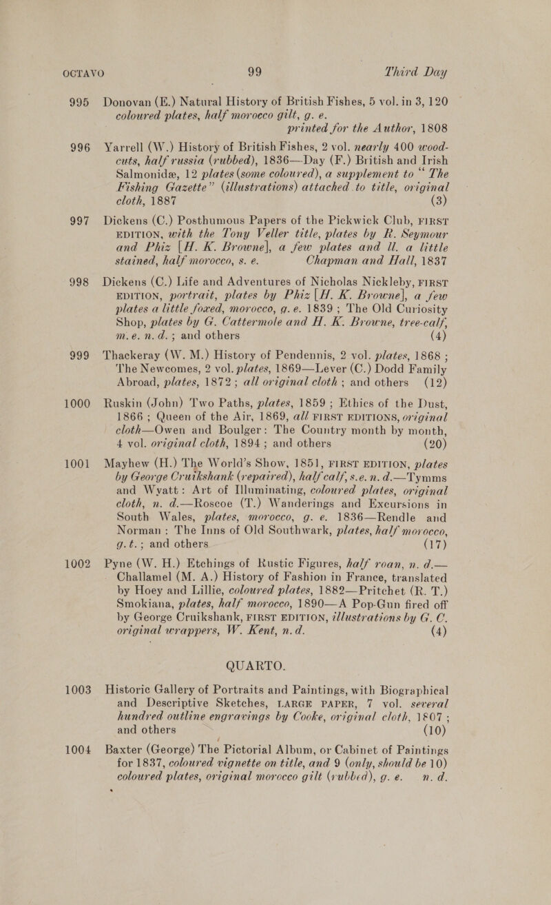 995 996 997 998 999 1000 1001 1002 1003 1004 Donovan (E.) Natural History of British Fishes, 5 vol. in 3, 120 coloured plates, half morocco gilt, g. e. printed for the Author, 1808 Yarrell (W.) History of British Fishes, 2 vol. nearly 400 wood- cuts, half russia (rubbed), 1836—Day (F.) British and Irish Salmonide, 12 plates (some coloured), a supplement to “ The Fishing Gazette” (illustrations) attached .to title, original cloth, 1887 (3) Dickens (C.) Posthumous Papers of the Pickwick Club, rirst EDITION, with the Tony Veller title, plates by R. Seymour and Phiz |H. K. Browne|\, a few plates and Ul. a little stained, half morocco, s. eé. Chapman and Hall, 1837 Dickens (C.) Life and Adventures of Nicholas Nickleby, First EDITION, portrait, plates by Phiz|H. K. Browne], a few plates a little foxed, morocco, g. e. 1839 ; The Old Curiosity Shop, plates by G. Cattermole and H. K. Browne, tree-calf, m.e.n.d.; and others. (4) Thackeray oa M.) History of Pendennis, 2 vol. plates, [868.5 The Newcomes, 2 vol. plates, 1869— Lever (C.) Dodd Family Abroad, plates, 1872; all original cloth; and others (12) Ruskin (John) Two Paths, plates, 1859 ; Ethies of the Dust, 1866 ; Queen of the Air, 1869, ad/ FIRST EDITIONS, or¢ginal ~ cloth—Owen and Boulger: The Country month by month, 4 vol. original cloth, 1894; and others (20) Mayhew (H.) The World’s Show, 1851, FIRST EDITION, plates by George Crutkshank (repaired), half calf, s.e.n.d.—Tymms and ie a Art of Illuminating, coloured plates, or iginal cloth, d.—Roscoe (T.) Wanderings and Exeursions in South ee plates, morocco, g. e. 1836—Rendle and Norman: The Inns of Old Southwark, plates, half morocco, g.t.; and others (17) span (Ww. H.) Etchings of Kustic Figures, half roan, n. d.— Challamel (M. A.) History of Fashion in France, elated by Hoey and Lillie, coloured plates, 1882— Pritchat (Red) Smokiana, plates, half morocco, 1890—A Pop-Gun fired off by George Cruikshank, FIRST EDITION, illustrations by G. C. original wrappers, W. Kent, n.d. (4) QUARTO. Historie Gallery of Portraits and Paintings, with Biographical and Descriptive Sketches, LARGE PAPER, 7 vol. several hundred outline engravings by Cooke, original cloth, 1&amp;07 ; and others a (10) Baxter (George) The Pictorial Album, or Cabinet of Paintings for 1837, coloured vignette on title, and 9 (only, should be 10) coloured plates, original morocco gilt (rubbed), g.e. n.d. b)