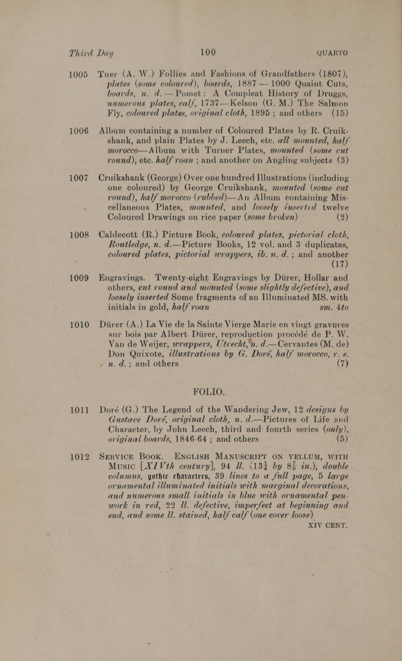 1005 1006 1007 1008 1009 1010 1011 1012 Tuer (A. W.) Follies and Fashions of Grandfathers (1807), plates (some coloured), boards, 1887 — 1000 Quaint Cuts, boards, n..d.-—Pomet: A Compleat History of Druggs, numerous plates, cal/, 1737—Kelson (G. M.) The Salmon Fly, coloured plates, original cloth, 1895 ; aud others (15) Album containing a number of Coloured. Plates by R. Cruik- shank, and plain Plates by J. Leech, etc. all mounted, haif morocco—Album with Turner Plates, mounted (some cut round), etc. half roan ; and another on Angling subjects (3) Cruikshank (George) Over one hundred Illustrations (including one coloured) by George Cruikshank, mounted (some cut round), half morocco (rubbed)—An Album containing Mis- cellaneous Plates, mounted, and loosely inserted twelve Coloured Drawings on rice paper (some broken) (2) Caldecott (R.) Picture Book, coloured plates, pictorial cloth, Routledge, n. d.—Picture Books, 12 vol. and 3 duplicates, coloured plates, pictorial wrappers, ib. n. d.; and another (17) Engravings. ‘l'wenty-eight Engravings by Diirer, Hollar and others, cut round and mounted (some slightly defective), and loosely inserted Some fragments of an I]luminated MS. with initials in gold, half roan sm. 4to Diirer (A.) La Vie de la Sainte Vierge Marie en vingt gravures sur bois par Albert Diirer, reproduction procédé de P. W. Van de Weijer, wrappers, Utrecht, n. d.—Cervantes (M. de) Don Quixote, ¢llustrations by G. Doré, half morocco, +. e. - n.d.; and others (7) FOLIO. Doré (G.) The Legend of the Wandering Jew, 12 designs by Gustave Doré, original cloth, n. d.—Pictures of Life and Character, by John Leech, third and fourth series (only), original boards, 1846-64 ; and others (5) SERVICE Book. ENGLISH MANUSCRIPT ON VELLUM, WITH Music [XJVth century], 94 dl. (184 by 8§ in.), double columns, gothic characters, 39 lines to a full page, 5 large ornamental illuminated initials with marginal decorations, and numerous small initials in blue with ornamental pen- work in red, 22 Ul. defective, imperfect at beginning and end, and some Ul. stained, half calf (one cover loose) XIV CENT.