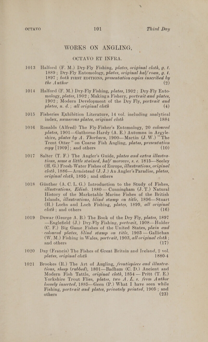 1013 1014 1015 1016 1017 1018 1019 101 | Third Day WORKS ON ANGLING, OCTAVO ET INFRA. Halford (F. M.) Dry-Fly Fishing, plates, original cloth, g. t. 1889; Dry-Fly Entomology, plates, original halfroan, g. t. 1897 ; both FIRST EDITIONS, presentation copies inscribed by the Author — (2) Halford (F. M.) Dry-Fly Fishing, plates, 1902: Dry-Fly Ento- mology, plates, 1902 ; Makinga Fishery, portr ait and plates, 1902; Modern Dovelonuene of the Dry Fly, portrait and plates, n. d.; all original cloth (4) Fisheries Exhibition Literature, 14 vol. ane Annies! index, numerous plates, or joenal cloth 1884 Ronalds (Alfred) The Fly-Fisher’s Entomology, 20 coloured plates, 1901—Gathorne-Hardy (A. E.) Autumns in Argyle- shire, plates by A. Thorburn, 1900—Martin (J. W.) “The Trent Otter” on Coarse Fish Angling, plates, pr esentation copy [1909]; and others (10) Salter (T. F.) The Angler’s Guide, plates and extra illustra- tions, some a little stained, half morocco, s. e. 1815—Seeley (H. G.) Fresh-Water Fishes of Europe, illustrations, original cloth, 1886—Armistead (J. J.) An Angler’s Paradise, plates, original cloth, 1895; and others Giinther (A.C. L. G.) Introduction to the Study of Fishes, illustrations, Edinb. 1880 — Cunningham (J.T.) Natural - History of the Marketable Marine Fishes of the British Islands, illustrations, blind stamp on title, 1896—Stuart (H.) Lochs and Loch Fishing, plates, 1899, all original cloth ; and others (16) —Englefield (J.) Dry-Fly Fishing, portrazt, 1908-—Holder (C. F.) Big Game Fishes of the United States, plain and coloured plates, blind stamp on title, 1903 — Gallichan (W.M.) Fishing in Wales, portrait, 1903, all original cloth ; and others | (17) Day (Francis) The Fishes of Great Britain and Ireland, 2 vol. plates, original cloth 1880-4 Brookes (R.) The Art of Angling, frontispiece and illustra- tions, sheep (rubbed), 1801—Badham (C. D.) Ancient and Modern Fish Fattle, original cloth, 1854 — Pritt (T. E.) Yorkshire Trout Flies, plates, two A. L. s. from Author loosely inserted, 1885—Geen (P.) What I have seen while Fishing, portrait and plates, privately printed, 1905; and others (23)