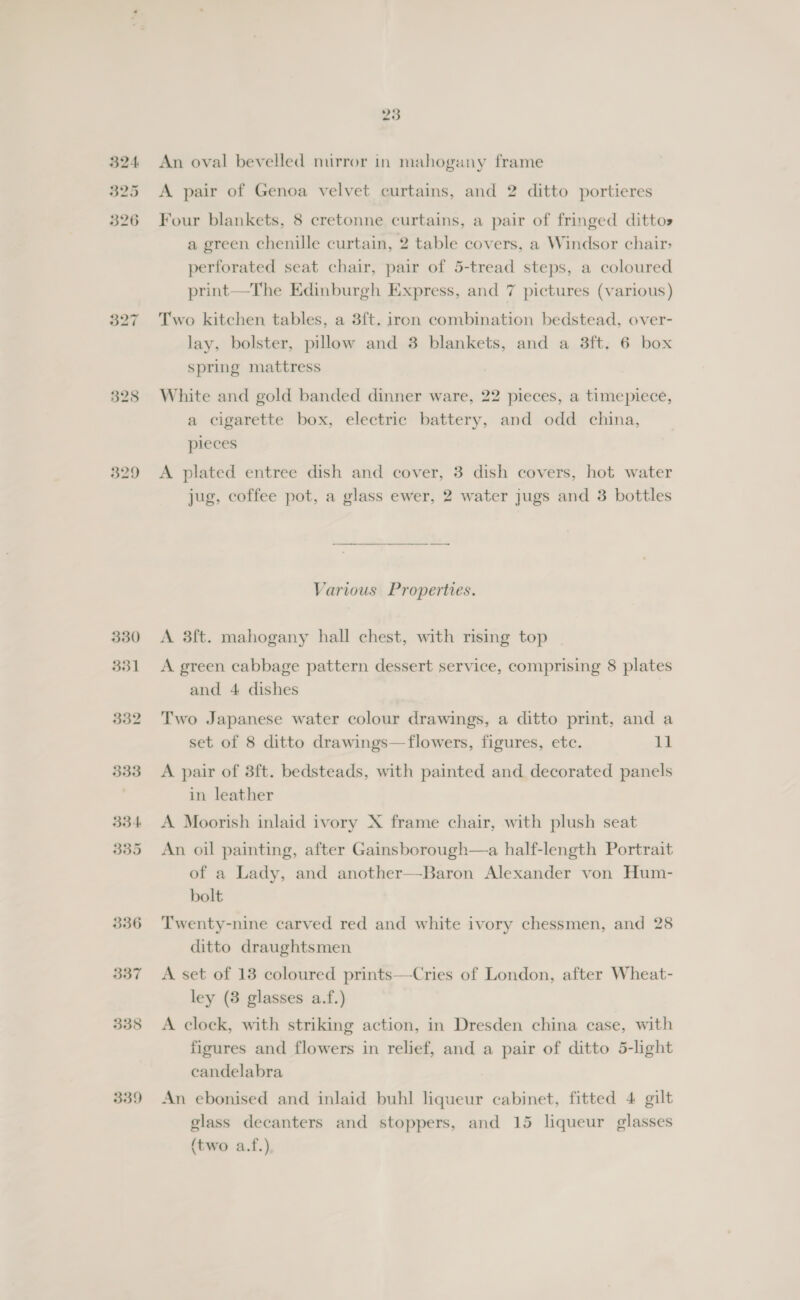 324. 325 326 329 330 331 536 337 338 339 23 An oval bevelled mirror in mahogany frame A pair of Genoa velvet curtains, and 2 ditto portieres Four blankets, 8 cretonne curtains, a pair of fringed ditto» a green chenille curtain, 2 table covers, a Windsor chair&gt; perforated seat chair, pair of 5-tread steps, a coloured print—The Edinburgh Express, and 7 pictures (various) Two kitchen tables, a 3ft. iron combination bedstead, over- lay, bolster, pillow and 3 blankets, and a 3ft. 6 box spring mattress White and gold banded dinner ware, 22 pieces, a timepiece, a cigarette box, electric battery, and odd china, pieces A plated entree dish and cover, 3 dish covers, hot water jug, coffee pot, a glass ewer, 2 water jugs and 3 bottles Various Properties. A 3f{t. mahogany hall chest, with rising top A green cabbage pattern dessert service, comprising 8 plates and 4 dishes Two Japanese water colour drawings, a ditto print, and a set of 8 ditto drawings—flowers, figures, etc. be A pair of 3ft. bedsteads, with painted and decorated panels in leather A Moorish inlaid ivory X frame chair, with plush seat An oil painting, after Gainsborough—a half-length Portrait of a Lady, and another—Baron Alexander von Hum- bolt Twenty-nine carved red and white ivory chessmen, and 28 ditto draughtsmen A set of 13 coloured prints—Cries of London, after Wheat- ley (3 glasses a.f.) A clock, with striking action, in Dresden china case, with figures and flowers in relief, and a pair of ditto 5-light candelabra An ebonised and inlaid buhl liqueur cabinet, fitted 4 gilt glass decanters and stoppers, and 15 liqueur glasses {two a.f.)