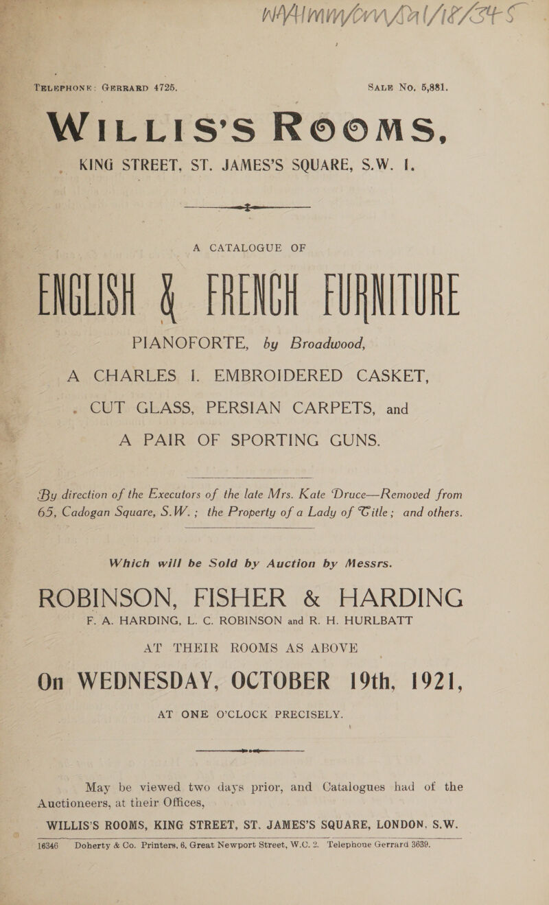 WILLIS’S ROOMS. KING STREET, ST. JAMES’S SQUARE, S.W. I.  A CATALOGUE OF ENGLISH &amp; FRENCH FURNITURE PIANOFORTE, by Broadwood, A CHARLES I. EMBROIDERED CASKET, . CUT GLASS, PERSIAN CARPETS, and A PAIR OF SPORTING GUNS.  By aeeon of the Executors of the late Mrs. Kate Druce—Removed from 65, Cadogan Square, S.W.; the Property of a Lady of Title; and others.  Which will be Sold by Auction by Messrs. F. A. HARDING, L. C. ROBINSON and R. H. HURLBATT AT THEIR ROOMS AS ABOVE On WEDNESDAY, OCTOBER 19th, 1921, AT ONE O’CLOCK PRECISELY. § EE OE May be viewed two days prior, and Catalogues had of the Auctioneers, at their Offices, WILLIS’S ROOMS, KING STREET, ST. JAMES’S SQUARE, LONDON, S.W. 16346 Doherty &amp; Co. Printers, 6, Great Newport Street, W.C. 2. Telephone Gerrard 3639. 