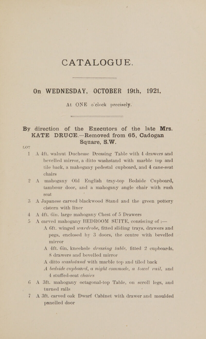CATALOGUE.  At ONE o'clock precisely.   LOT vo ave wt Qn 6 7 Square, S.W. bevelled mirror, a ditto washstand with marble top and tile back, a mahogany pedestal cupboard, and 4 cane-seat chairs A mahogany Old English tray-top Bedside Cupboard, tambour door, and a mahogany angle chair with rush seat A Japanese carved blackwood Stand and the green pottery cistern with liner A 4ft. Gin. large mahogany Chest of 5 Drawers _ A carved mahogany BEDROOM SUITH, consisting of :— A 6ft. winged wardrobe, fitted sliding trays, drawers and pegs, enclosed by 3 doors, the centre with bevelled mirror A 4ft. 6in. kneehole dressing table, fitted 2 cupboards, 8 drawers and bevelled mirror A ditto washstand with marble top and tiled back A bedside cupboard, a night commode, a towel rail, and 4 stuffed-seat chairs A 3ft. mahogany octagonal-top Table, on scroll legs, and turned rails A 3ft. carved oak Dwarf Cabinet with drawer and moulded panelled door