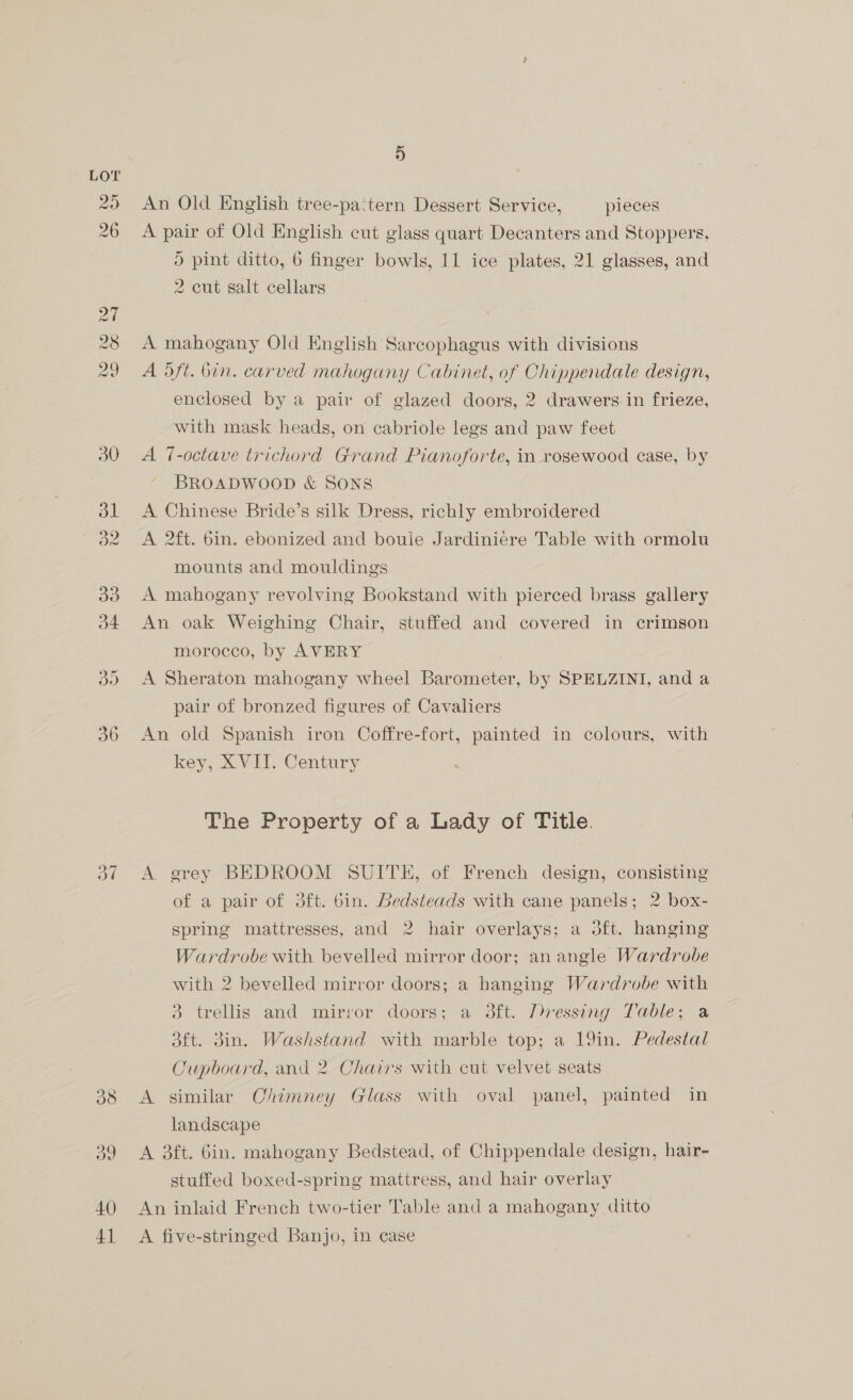 pay) tsI~ 5 An Old English tree-pa‘tern Dessert Service, pieces A pair of Old English cut glass quart Decanters and Stoppers, ) pint ditto, 6 finger bowls, 11 ice plates, 21 glasses, and 2 cut salt cellars A mahogany Old English Sarcophagus with divisions A 5ft. bin. carved mahogany Cabinet, of Chippendale design, enclosed by a pair of glazed doors, 2 drawers.in frieze, with mask heads, on cabriole legs and paw feet A 7-octave trichord Grand Pianoforte, in rosewood case, by BROADWOOD &amp; SONS A Chinese Bride’s silk Dress, richly embroidered A 2ft. 6in. ebonized and boule Jardiniere Table with ormolu mounts and mouldings A mahogany revolving Bookstand with pierced brass gallery An oak Weighing Chair, stuffed and covered in crimson morocco, by AVERY A Sheraton mahogany wheel Barometer, by SPELZINI, and a pair of bronzed figures of Cavaliers An old Spanish iron Coffre-fort, painted in colours, with key, XVII. Century The Property of a Lady of Title. A grey BEDROOM SUITE, of French design, consisting of a pair of 3ft. bin. Bedsteads with cane panels; 2 box- spring mattresses, and 2 hair overlays; a 3ft. hanging Wardrobe with bevelled mirror door; an angle Wardrobe with 2 bevelled mirror doors; a hanging Wardrobe with 3 trellis and mirror doors; a 3ft. Pressing Table; a 3ft. 3in. Washstand with marble top; a 19in. Pedestal Cupboard, and 2 Chairs with cut velvet seats A similar Chimney Glass with oval panel, painted in landscape A 3ft. 6in. mahogany Bedstead, of Chippendale design, hair- stuffed boxed-spring mattress, and hair overlay An inlaid French two-tier Table and a mahogany ditto A five-stringed Banjo, in case