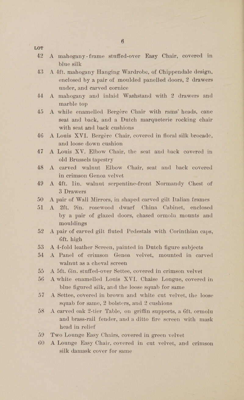 49 43 44 6 A mahogany-frame stuffed-over Easy Chair, covered in blue silk A 4ft. mahogany Hanging Wardrobe, of Chippendale design, enclosed by a pair of moulded panelled doors, 2 drawers under, and carved cornice A mahogany and inlaid Washstand with 2 drawers and marble top A while enamelled Bergére Chair with rams’ heads, cane seat and back, and a Dutch marqueterie rocking chair with seat and back cushions A Louis XVI. Bergere Chair, covered in floral silk brocade, and loose down cushion A Louis XV. Elbow Chair, the seat and back covered in old Brussels tapestry A carved walnut Elbow Chair, seat and back covered in crimson Genoa velvet A 4ft. lin. walnut serpentine-front Normandy Chest of 3 Drawers : A pair of Wall Mirrors, in shaped carved gilt Italian frames A 2ft. 9in. rosewood dwarf China Cabinet, enclosed by a pair of glazed doors, chased ormolu mounts and mouldings A pair of carved gilt fluted Pedestals with Corinthian caps, 6ft. high A 4-fold leather Screen, painted in Dutch figure subjects A Panel of crimson Genoa velvet, mounted in carved walnut as a cheval screen 3 A 5ft. bin. stuffed-over Settee, covered in crimson velvet A white enamelled Louis XVI. Chaise Longue, covered in blue figured silk, and the loose squab for same A Settee, covered in brown and white cut velvet, the loose squab for same, 2 bolsters, and 2 cushions A carved oak 2-tier Table, on griffin supports, a 6ft. ormolu and brass-rail fender, and a ditto fire screen with mask head in relief Two Lounge Easy Chairs, covered in green velvet A Lounge Hasy Chair, covered in cut velvet, and crimson silk damask cover for same
