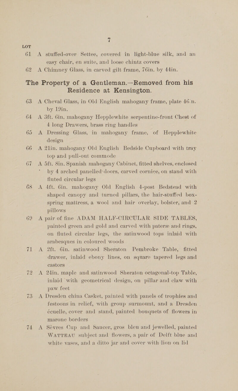 61 62 A stuffed-over Settee, covered in light-blue silk, and an easy chair, en suite, and loose chintz covers A Chimney Glass, in carved gilt frame, 76in. by 44in. 63 (a. 72 73 74 Residence at Kensington. A Cheval Glass, in Old English mahogany frame, plate 46:n. by 9in, A 3ft. bin. mahogany Hepplewhite serpentine-front Chest of 4 long Drawers, brass ring handles A Dressing Glass, in mahogany frame, of Hepplewhite design | A 2lin. mahogany Old English Bedside Cupboard with tray top and pull-out commode A 5ft. 8in. Spanish mahogany Cabinet, fitted shelves, enclosed by 4 arched panelled doors, carved cornice, on stand with fluted circular legs A 4ft. 6in. mahogany Old English 4-post Bedstead with shaped canopy and turned pillars, the hair-stuffed box- spring mattress, a wool and hair overlay, bolster, and 2 pillows A pair of fine. ADAM HALF-CIRCULAR SIDE TABLES, painted green and gold and carved with pater and rings, on fluted circular legs, the satinwood tops inlaid with arabesques in coloured woods A 2ft. 6in. satinwood Sheraton Pembroke Table, fitted drawer, inlaid ebony lines, on square tapered legs and castors A 24in. maple and satinwood Sheraton octagonal-top Table, inlaid with geometrical design, on pillar and claw with paw feet A Dresden china Casket, painted with panels of trophies and festoons in relief, with group surmount, and a Dresden | écuelle, cover and stand, painted bouquets of flowers in marone borders A Sévres Cup and Saucer, gros bleu and jewelled, painted WATTEAU subject and flowers, a pair of Delft blue and white vases, and a ditto jar and cover with lion on lid