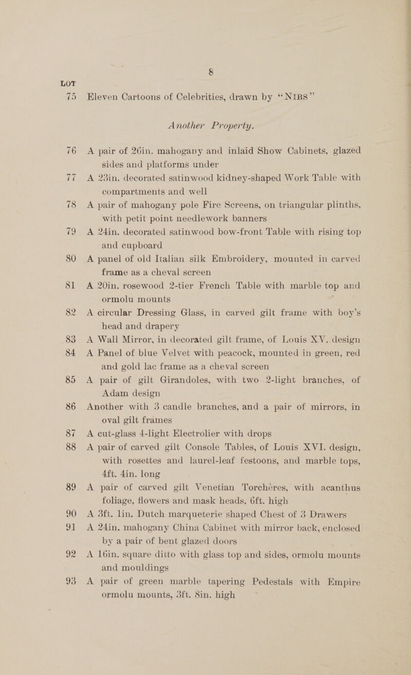 82 90 shit 93 Eleven Cartoons of Celebrities, drawn by ‘‘ NIBS”’ Another Property. A pair of 26in. mahogany and inlaid Show Cabinets, glazed sides and platforms under A 23in. decorated satinwood kidney-shaped Work Table with compartments and well A pair of mahogany pole Fire Screens, on triangular plinths, with petit point needlework banners A 24in. decorated satinwood bow-front Table with rising top and cupboard A panel of old Italian silk Embroidery, mounted in carved frame as a cheval screen A 20in. rosewood 2-tier French Table with marble top and ormolu mounts A circular Dressing Glass, in carved gilt frame with boy’s head and drapery A Wall Mirror, in decorated gilt frame, of Louis XV. design A Panel of blue Velvet with peacock, mounted in green, red and gold lac frame as a cheval screen A pair of gilt Girandoles, with two 2-light branches, of Adam design Another with 3 candle branches, and a pair of mirrors, in oval gilt frames A cut-glass 4-light Electrolier with drops A pair of carved gilt Console Tables, of Louis XVI. design, with rosettes and laurel-leaf festoons, and marble tops, Aft. 4in. long A pair of carved gilt Venetian Torcheres, with acanthus foliage, flowers and mask heads, 6ft. high } A 3ft. lin, Dutch marqueterie shaped Chest of 3 Drawers A 24in. mahogany China Cabinet with mirror back, enclosed by a pair of bent glazed doors A l6in. square ditto with glass top and sides, ormolu mounts and mouldings A pair of green marble tapering Pedestals with Empire ormolu mounts, 3ft. 8in. high