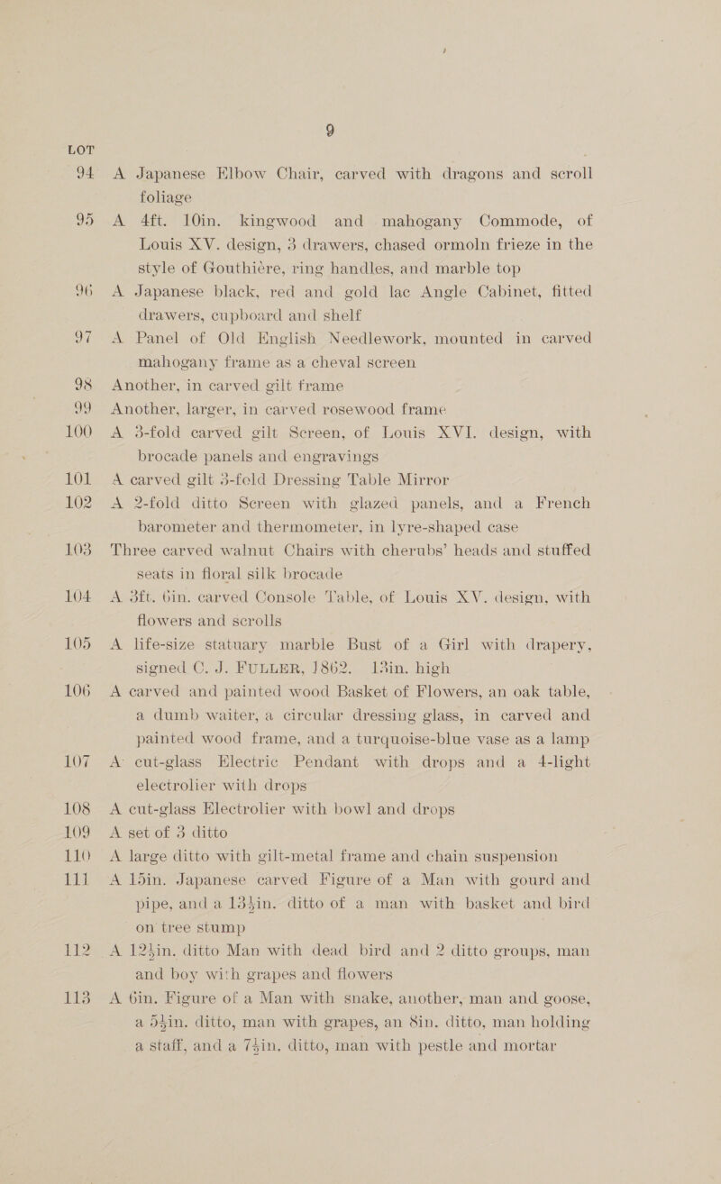 J9 100 101 102 103 104 105 106 107 108 109 110 TH t12 TT3 9 A Japanese Elbow Chair, carved with dragons and scroll foliage A 4ft. 10in. kingwood and mahogany Commode, of Louis XV. design, 3 drawers, chased ormoln frieze in the style of Gouthiere, ring handles, and marble top A Japanese black, red and gold lac Angle Cabinet, fitted drawers, cupboard and shelf A Panel of Old English Needlework, Serene in carved mahogany frame as a cheval screen Another, in carved gilt frame Another, larger, in carved rosewood frame A 3-fold carved gilt Screen, of Louis XVI. design, with brocade panels and engravings A carved gilt 5-fold Dressing Table Mirror A 2-fold ditto Screen with glazed panels, and a French barometer and thermometer, in lyre-shaped case Three carved walnut Chairs with cherubs’ heads and stuffed seats in floral silk brocade A oft. bin. carved Console Table, of Louis XV. design, with flowers and scrolls A life-size statuary marble Bust of a Girl with drapery, signed C. J. FULLER, 1862. lin. high A carved and painted wood Basket of Flowers, an oak table, a dumb waiter, a circular dressing glass, in carved and painted wood frame, and a turquoise-blue vase as a lamp A cut-glass Electric Pendant with drops and a 4-light electrolier with drops A cut-glass Electroler with bowl and drops A set of 3 ditto A large ditto with gilt-metal frame and chain suspension A l5in. Japanese carved Figure of a Man with gourd and pipe, and a 134in. ditto of a man with basket and bird on tree stump A 123in. ditto Man with dead bird and 2 ditto groups, man and boy with grapes and flowers A 6in. Figure of a Man with snake, another, man and goose, a odin, ditto, man with grapes, an Sin. ditto, man holding a staff, and a 7$in, ditto, man with pestle and mortar