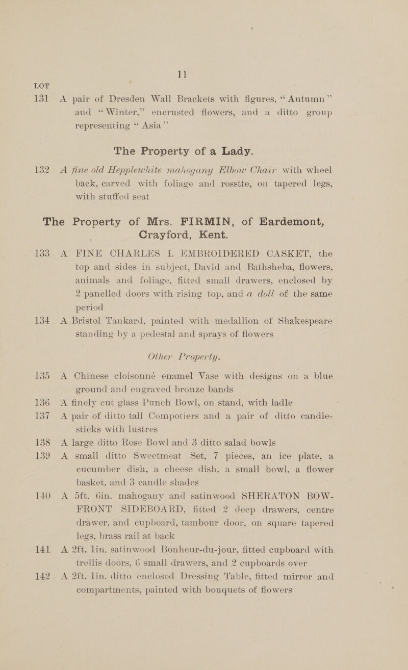 1] LOT 131 <A pair of Dresden Wall Brackets with figures, “ Autumn ” and ‘Winter,’ encrusted flowers, and a ditto group representing “* Asia ” The Property of a Lady. 132 A fine old Hepplewhite mahogany Elbow Chair with wheel back, carved with foliage and rosstte, on tapered legs, with stuffed seat The Property of Mrs. FIRMIN, of Eardemont, Crayford, Kent. 133. A FINE CHARLES I. EMBROIDERED CASKET, the top and sides in subject, David and Bathsheba, flowers, animals and foliage, fitted small drawers, enclosed by 2 panelled doors with rising top, and @ doll of the same period 134 A Bristol Tankard, painted with medallion of Shakespeare standing by a pedestal and sprays of flowers Other Property. 135 <A Chinese cloisonné enamel Vase with designs on a blue ground and engraved bronze bands 136 =A finely cut giass Punch Bowl, on stand, with ladle 137 A pair of ditto tall Compotiers and a pair of ditto candle- sticks with lustres 138 A large ditto Rose Bowl and 3 ditto salad bowls 139 A small ditto Sweetmeat Set, 7 pieces, an ice plate, a cucumber dish, a cheese dish, a small bowl, a flower basket, and 3 candle shades 140 A oft. 6in. mahogany and satinwood SHERATON BOW- FRONT SIDEBOARD, fitted 2 deep drawers, centre drawer, and cupboard, tambour door, on square tapered legs, brass rail at back 141 A 2ft. lin. satinwood Bonheur-du-jour, fitted cupboard with trellis doors, 6 small drawers, and 2 cupboards over 142 A 2ft. lin. ditto enclosed Dressing Table, fitted mirror and compartments, painted with bouquets of flowers