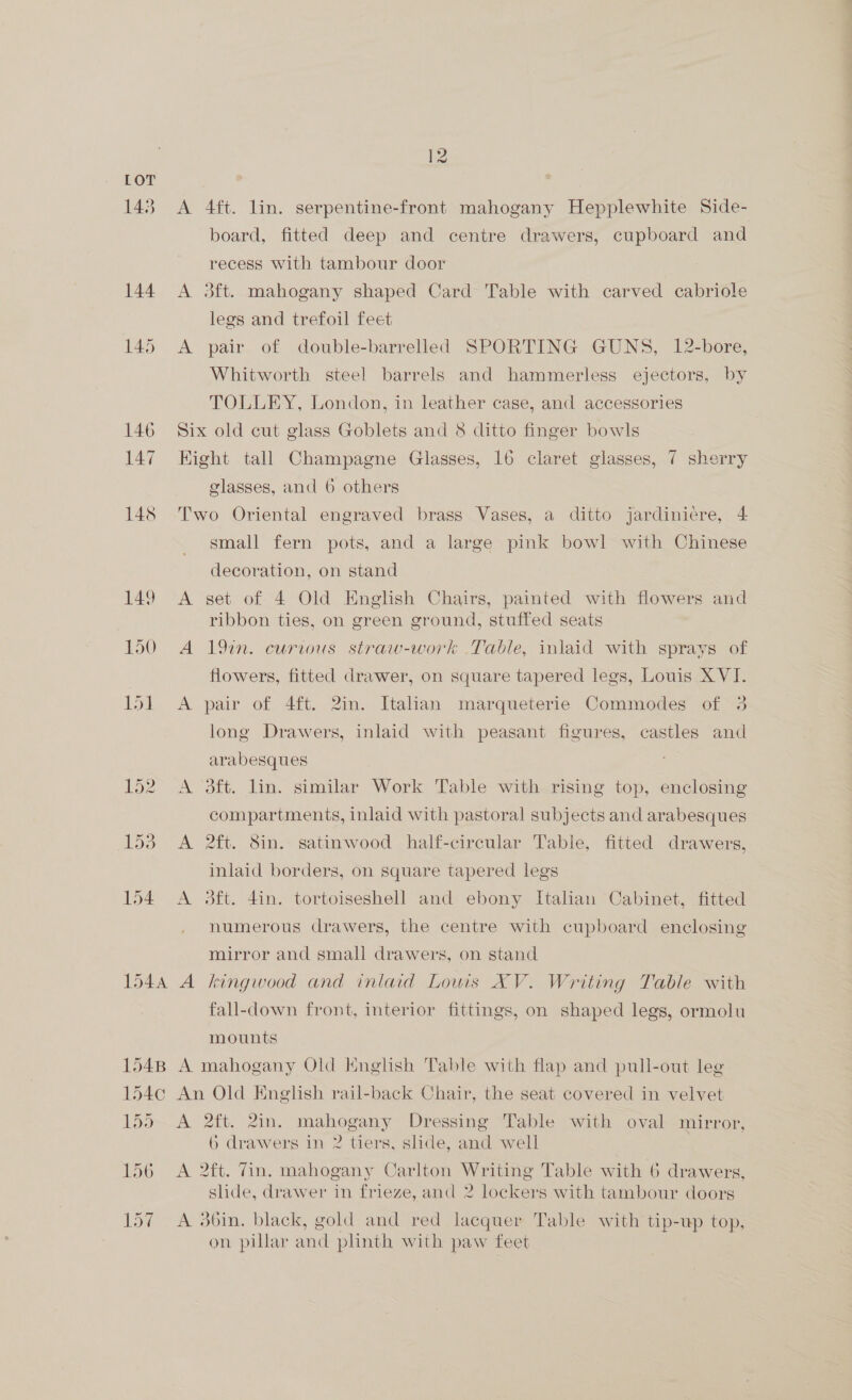 143 144 145 154 1544 1548 154¢ pod 156 Ld? A A A 12 4ft. lin. serpentine-front mahogany Hepplewhite Side- board, fitted deep and centre drawers, cupboard and recess with tambour door dft. mahogany shaped Card Table with carved cabriole legs and trefoil feet pair of double-barrelled SPORTING GUNS, 12-bore, Whitworth steel barrels and hammerless ejectors, by TOLLEY, London, in leather case, and accessories glasses, and 6 others A. =~ small fern pots, and a large pink bowl with Chinese decoration, on stand set of 4 Old English Chairs, painted with flowers and ribbon ties, on green ground, stuffed seats 19n. curious straw-work Table, inlaid with sprays of flowers, fitted drawer, on square tapered legs, Louis XVI. pair of 4ft. 2in. Italian marqueterie Commodes of 3 long Drawers, inlaid with peasant figures, castles and arabesques oft. lin. similar Work Table with rising top, enclosing compartments, inlaid with pastoral subjects and arabesques 2ft. 8in. satinwood half-circular Table, fitted drawers, inlaid borders, on square tapered legs 3ft. din. tortoiseshell and ebony Italian Cabinet, fitted numerous drawers, the centre with cupboard enclosing mirror and small drawers, on stand kingwood and inlaid Lowis XV. Writing Table with fall-down front, interior fittings, on shaped legs, ormolu mounts a 2ft. 2in. mahogany Dressing Table with oval mirror, 6 drawers in 2 tiers, slide, and well A slide, drawer in frieze, and 2 lockers with tambour doors on pillar and plinth with paw feet