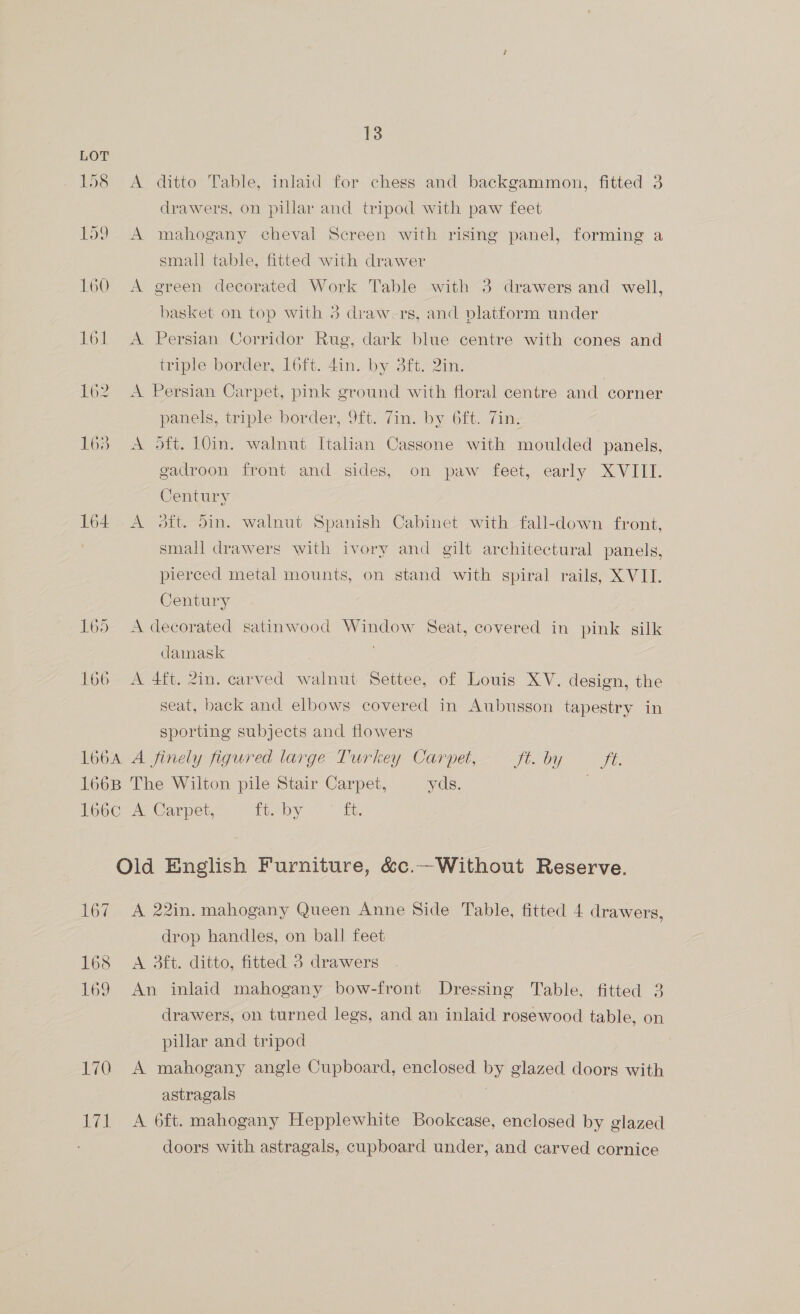 LOT 158 <A ditto Table, inlaid for chess and backgammon, fitted 3 drawers, on pillar and tripod with paw feet 159 A mahogany cheval Screen with rising panel, forming a small table, fitted with drawer 160 A green decorated Work Table with 3 drawers and well, basket on top with 3 draw-rs, and platform under 161 <A Persian Corridor Rug, dark blue centre with cones and triple border, 16tt. din. by Sit, 2in. 162 A Persian Carpet, pink ground with floral centre and corner panels, triple border, 9{t. 7in. by. 6ft. Tin: 163 <A 5Sft. 10in. walnut Italian Cassone with moulded panels, gadroon front and sides, on paw feet, early XVIII. Century 164. A oft. 5in. walnut Spanish Cabinet with fall-down front, small drawers with ivory and gilt architectural panels, pierced metal mounts, on stand with spiral rails, X VII. Century 165 <A decorated satinwood Window Seat, covered in pink silk damask ; 166 A 4ft. 2in. carved walnut Settee, of Louis XV. design, the seat, back and elbows covered in Aubusson tapestry in sporting subjects and flowers 166A A finely figured large Turkey Carpet, Jt. by Vie 166B The Wilton pile Stair Carpet, yds. . 166c A Carpet, fieeby it. Old English Furniture, &amp;c.—Without Reserve. 167 A 22in. mahogany Queen Anne Side Table, fitted 4 drawers, drop handles, on ball feet 168 <A 3ft. ditto, fitted 3 drawers 169 An inlaid mahogany bow-front Dressing Table, fitted 3 drawers, on turned legs, and an inlaid rosewood table, on pillar and tripod 170 A mahogany angle Cupboard, enclosed by glazed doors with astragals | 171 A 6ft. mahogany Hepplewhite Bookcase, enclosed by glazed doors with astragals, cupboard under, and carved cornice