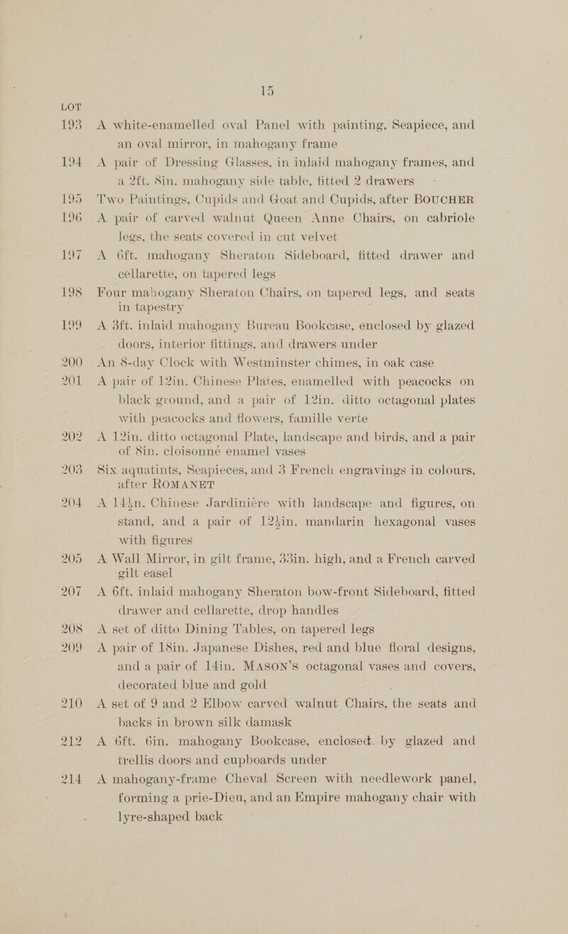 £93 194 205 207 208 209 210 212 214 ihe: A white-enamelled oval Panel with painting, Seapiece, and an oval mirror, in mahogany frame A pair of Dressing Glasses, in inlaid mahogany frames, and a 2ft. Sin. mahogany side table, fitted 2 drawers Two Paintings, Cupids and Goat and Cupids, after BOUCHER A pair of carved walnut Queen Anne Chairs, on cabriole legs, the seats covered in cut velvet A O6ft. mahogany Sheraton Sideboard, fitted drawer and cellarette, on tapered legs Four mahogany Sheraton Chairs, on tapered legs, and seats in tapestry A 3ft. inlaid mahogany Bureau Bookease, enclosed by glazed doors, interior fittings, and drawers under An 8-day Clock with Westminster chimes, in oak case A pair of 12in. Chinese Plates, enamelled with peacocks on black ground, and a pair of 12in. ditto octagonal plates with peacocks and flowers, famille verte A 12in. ditto octagonal Plate, landscape and birds, and a pair of 8in. cloisonné enamel vases Six aquatints, Seapieces, and 3 French engravings in colours, after ROMANET A 14$n. Chinese Jardiniere with landscape and figures, on stand, and a pair of 124in. mandarin hexagonal vases with figures A Wall Mirror, in gilt frame, 3din. high, and a French carved gilt easel A 6ft. inlaid mahogany Sheraton bow-front Sideboard, fitted drawer and cellarette, drop handles A set of ditto Dining Tables, on tapered legs A pair of 18in. Japanese Dishes, red and blue floral designs, and a pair of 14in. MASON’S octagonal vases and covers, decorated blue and gold A set of 9 and 2 Elbow carved walnut Chairs, tie seats and backs in brown silk damask A 6ft. 6in. mahogany Bookcase, enclosed. by glazed and trellis doors and cupboards under A mahogany-frame Cheval Screen with needlework panel, forming a prie-Dieu, and an Empire mahogany chair with lyre-shaped back