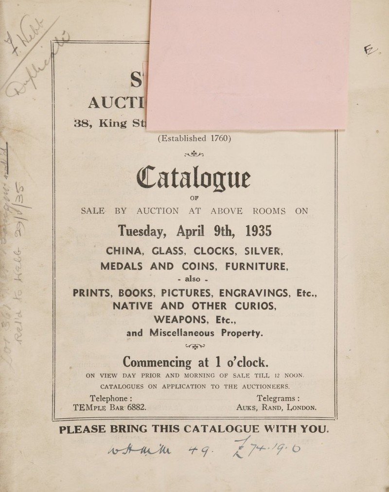 xz.  (Established 1760) ries, Cataloque SALE. BY AUCTION Pie ABOVE ROOMS ON Tuesday, April 9th, 1935 CHINA, GLASS, CLOCKS, SILVER, MEDALS AND COINS, FURNITURE, - also - PRINTS, BOOKS, PICTURES, ENGRAVINGS, Etc., NATIVE AND OTHER CURIOS, WEAPONS, Etc., and Miscellaneous Property. ORS Commencing at 1 o'clock. ON VIEW DAY PRIOR AND MORNING OF SALE TILL 12 NOON.  ‘ 3 a’ | Pre ee ; “a “i aw met Z + ‘ f : 4 7 4 a : drink a aa. oe Pia... a” » P aa ee Ef *% Ast Wy { wed g % . f FY i “ ops wy OP ow, : i } J ae Xt ol Ki we a rd éX ; ) % . % . d a = ) f a CATALOGUES ON APPLICATION TO THE AUCTIONEERS. Telephone : Telegrams : TEMpte Bar 6882. AuKs, Ranb, Lonpon.  PLEASE BRING THIS CATALOGUE WITH YOU.