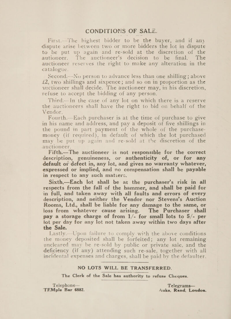 CONDITIONS OFS SALz. First.—The highest bidder to be the buyer, and if any dispute arise between two or more bidders the lot in dispute to be put up again and re-sold at the discretion of the autioneer. The auctioneer’s decision to be final. The auctioneer reserves the right to make any alteration in the catalogue. Second.—No person to advance less than one shilling ; above £2, two shillings and sixpence; and so on in proportion as the auctioneer shall decide. The auctioneer may, in his discretion, refuse to accept the bidding of any person. Third.—In the case of any lot on which there is a reserve the auctioneers shall have the right to bid on behalf of the Vendor. Fourth.—Each purchaser is at the time of purchase to give in his name and address, and pay a deposit of five shillings in the pound in part payment of the whole of the purchase- money (if required), in default of which the lot purchased may be put up again and re-sold at the discretion of the auctioneer. Fifth.—The auctioneer is not responsible for the correct description, genuineness, or authenticity of, or for any default or defect in, any lot, and gives no warranty whatever, expressed or implied, and nc compensation shall be payable in respect to any such matters. Sixth.—Each lot shall be at the purchaser’s risk im all respects from the fall of the hammer, and shall be paid for in full, and taken away with ali faults and errors of every description, and neither the Vendor nor Stevens’s Auction Rooms, Ltd., shall be liable for any damage to the same, or loss from whatever cause arising. The Purchaser shall pay a storage charge of from 1/- for small lots to 5/- per lot per day for any lot not taken away within two days after the Sale. Lastly —Upon failure to comply with the above conditions the money deposited shall be forfeited; any lot remaining uncleared may be re-sold by public or private sale, and the deficiency (if any) attending such re-sale, together with all incidental expenses and charges, shall be paid by the defaulter. NO LOTS WILL BE TRANSFERRED. The Clerk of the Sale has authority to refuse Cheques. Telephone— Telegrams— TEMple Bar 6882. Auks, Rand, London.