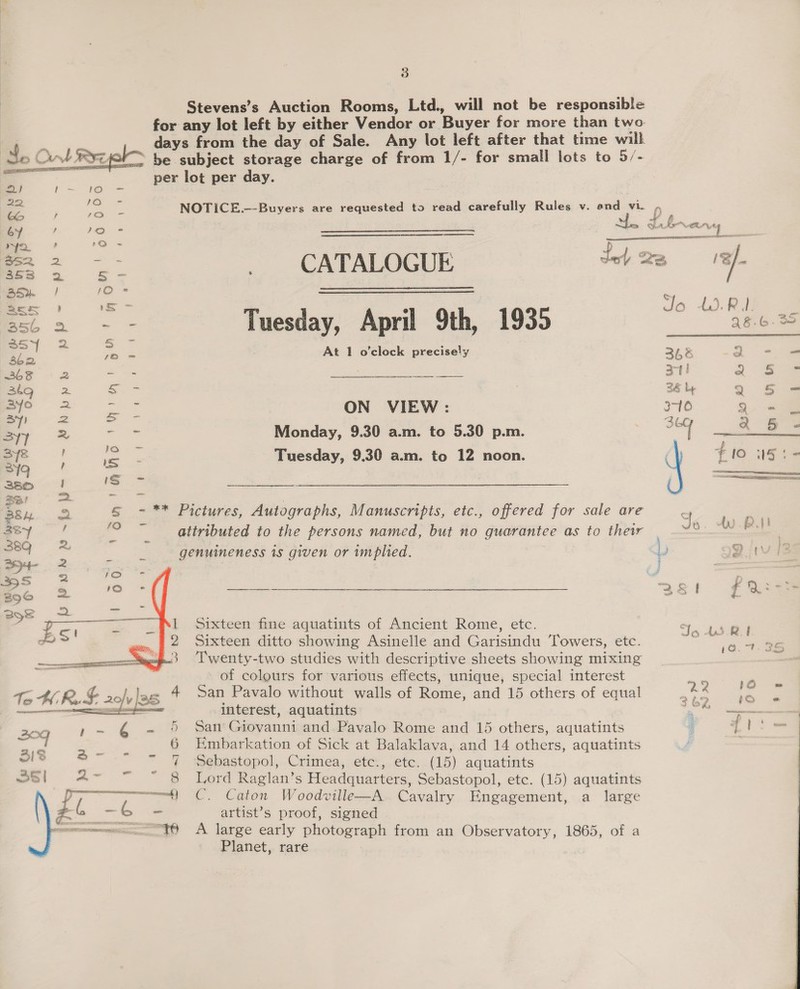  3 Stevens’s Auction Rooms, Ltd., will not be responsible for any lot left by either Vendor or Buyer for more than two days from the day of Sale. Any lot left after that time will be subject storage charge of from 1/- for small lots to 5/- per lot per day. CATALOGUE Tuesday, April 9th, 1935 At 1 o’clock precisely ON VIEW: Monday, 9.30 a.m. to 5.30 p.m. Tuesday, 9.30 a.m. to 12 noon. - ** Pictures, Autographs, Manuscripts, etc., offered for sale are attributed to the persons named, but no guarantee as to their genuineness 1s given or implied. Sixteen fine aquatints of Ancient Rome, etc. Sixteen ditto showing Asinelle and Garisindu Towers, etc. Twenty-two studies with descriptive sheets showing mixing of colours for various effects, unique, special interest San Pavalo without walls of Rome, and 15 others of equal interest, aquatints San Giovanni and Pavalo Rome and 15 others, aquatints Embarkation of Sick at Balaklava, and 14 others, aquatints Sebastopol, Crimea, etc., etc. (15) aquatints Lord Raglan’s Headquarters, Sebastopol, etc. (15) aquatints C. Caton Woodville—A Cavalry Engagement, a large artist’s proof, signed A large early photograph from an Observatory, 1865, of a Planet, rare Q { e ‘ pticks| OO Raw      Jo 4.3. RD. e 28.6. 348 -a2 - = at! a 5S = 36 by 2 5 = 310 2) =&lt; ag a 65 - #10 15: - Jo. tu. 3 Dwi 3251 fF Qrss Jo 43 be i 1a. Tt: JS