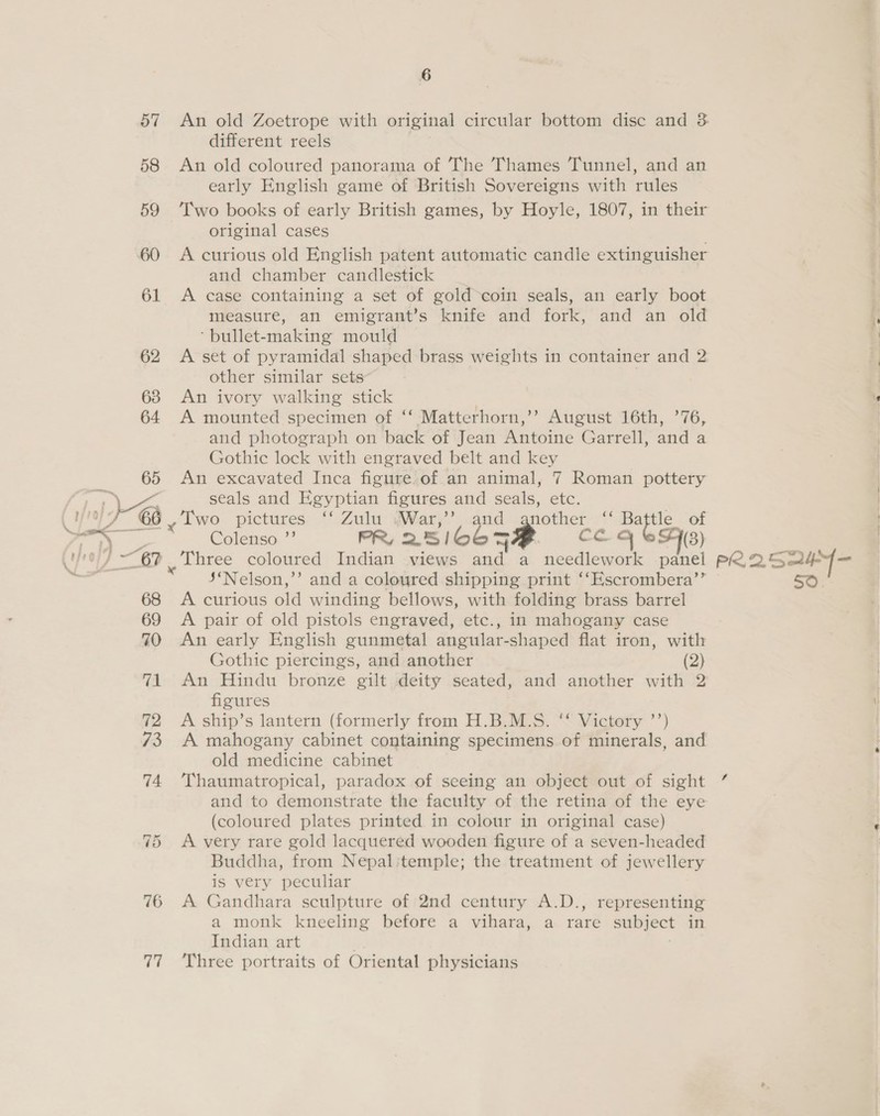 70 76 ae 6 different reels An old coloured panorama of The Thames Tunnel, and an early English game of British Sovereigns with rules original cases A curious old English patent automatic candle extinguisher and chamber candlestick A case containing a set of gold coin seals, an early boot measure, an emigrant’s knife and fork, and an old ‘bullet-making mould A set of pyramidal shaped brass weights in container and 2 other similar sets | An ivory walking stick A mounted specimen of ‘‘ Matterhorn,’? August 16th, ’76, and photograph on back of Jean Antoine Garrell, and a Gothic lock with engraved belt and key An excavated Inca figure of an animal, 7 Roman pottery seals and Egyptian figures and seals, etc. a wo pictures ‘ Zulu .War,’’, and gnother ‘“‘ Baftle_ of Colenso ”’ PR, 2516065 7 co cy (3) Three coloured Indian views and a a heats panel 5‘Nelson,’’ and a coloured shipping print ‘‘Escrombera’” A curious aie winding bellows, with folding brass barrel A pair of old pistols engraved, etc., in mahogany case An early English gunmetal angular-shaped flat iron, with Gothic piercings, and another (2) An Hindu bronze gilt deity seated, and another with 2 figures A ship’s lantern (formerly from H.B.M.S. ‘‘ Victory ’’) A mahogany cabinet containing specimens of minerals, and old medicine cabinet Thaumatropical, paradox of seeing an object out of sight and to demonstrate the faculty of the retina of the eye (coloured plates printed in colour in original case) A very rare gold lacquered wooden figure of a seven-headed Buddha, from Nepalitemple; the treatment of jewellery is very peculiar A Gandhara sculpture of 2nd century A.D., representing a monk kneeling before a vihara, a rare subject in Indian art Three portraits of Oriental physicians PR25 oe f sate santen &gt; 2 lt et oe ear -