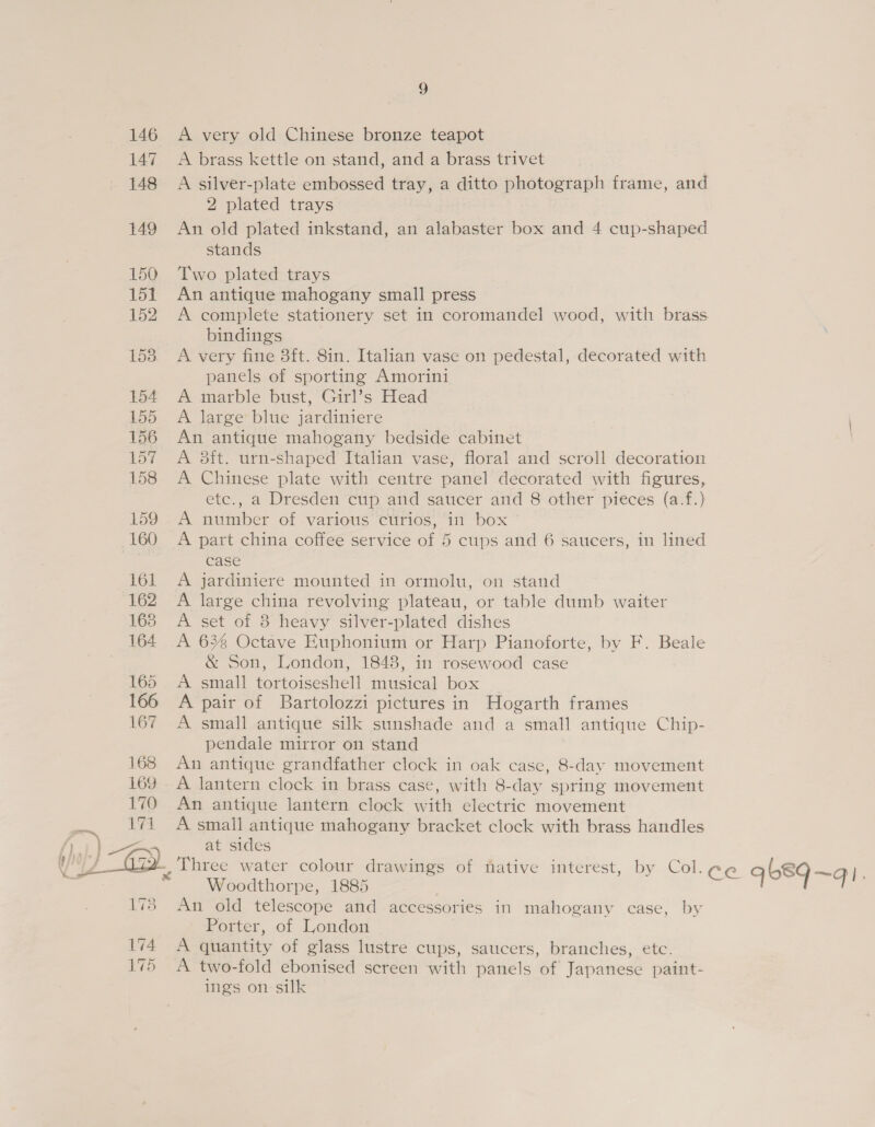 146 A very old Chinese bronze teapot 147. A brass kettle on stand, and a brass trivet 148 A silver-plate embossed tray, a ditto photograph frame, and 2 plated trays 149 An old plated inkstand, an alabaster box and 4 cup-shaped stands 150. Two plated trays 151 An antique mahogany small press 152 A complete stationery set in coromandel wood, with brass bindings 1538. A very fine 3ft. 8in. Italian vase on pedestal, decorated with panels of sporting Amorini 154 A marble bust, Girl’s Head 155 A large blue jardiniere 156 An antique mahogany bedside cabinet 157 A 8ft. urn-shaped Italian vase, floral and scroll decoration 158 A Chinese plate with centre panel decorated with figures, ete., a Dresden cup aiid saucer and 8 other pieces (a-f.) 159 A number of various curios, in box 160 A part china coffee service of 5 cups and 6 saucers, in lined case 161 A jardiniere mounted in ormolu, on stand 162 A large china revolving plateau, or table dumb waiter 168 &lt;A set of 3 heavy silver-plated dishes 164 A 636 Octave Euphonium or Harp Pianoforte, by F. Beale &amp; Son, London, 1848, in rosewood case 165 &lt;A small tortoiseshell musical box 166 A pair of Bartolozzi pictures in Hogarth frames 167 A small antique silk sunshade and a small antique Chip- pendale mirror on stand 168 An antique grandfather clock in oak case, 8-day movement 169 . A lantern clock in brass case, with 8-day spring movement 170 An antique lantern clock with electric movement he 174 A small antique mahogany bracket clock with brass handles {) ) 3 at sides ly Y) - Gy Three water colour drawings of fative interest, by Col.c¢e qb8q~q). Woodthorpe, 1885 173 An old telescope and accessories in mahogany case, by Porter, of London 174 A quantity of glass lustre cups, saucers, branches, ete. 175 A two-fold ebonised screen with panels of Japanese paint- ings on silk