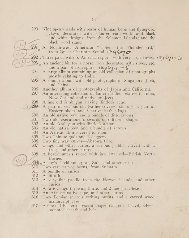 \ ot 1 =i 7 claws, decorated with coloured cane-work, and black and white designs, from the Solomon Islands; and the black wood stand A North-west American “ ’Totem—the ‘Thunder-bird,” from Queen Charlotte Sound I3sQe6q70e and a pair of iron spurs A large album containing an Regt ie col ati 3, photographs mostly relating to India A similar album with old photographs of Singapore, Java, and China Another album of photographs of Japan and California An interesting collection of lantern slides, relative to India, New Zealand and native subjects A fine old Arab gun, having flintlock action A pair of curious old leather-covered stirrups, a pair of Eastern shoes, and 3 native leather bags An old native bow, and a bundle of ditto arrows Two old executioner’s swords of different shapes An old Arab gun with flintlock action An old native bow, and a bundle of arrows An African skin-covered tom-tom Two Chinese gods and 2 daggers © Two fine war knives—Ababwa tribe Congo and other curios, a curious paddle, carved with a frog, and other curios A head-hunter’s sword with jaw attached—British North Borneo Two rare carved horns, from Sumatra A bundle of curios A ditto lot A very fine paddle from the Hervey Islands, and other curios A rare Congo throwing knife, and 2 fine spear-heads An African native pipe, and other curios Two Persian scribe’s writing outfits, and a carved wood manuscript case A fine old Eastern crescent-shaped dagger in heavily silver- mounted sheath and belt | 12g by l= 3