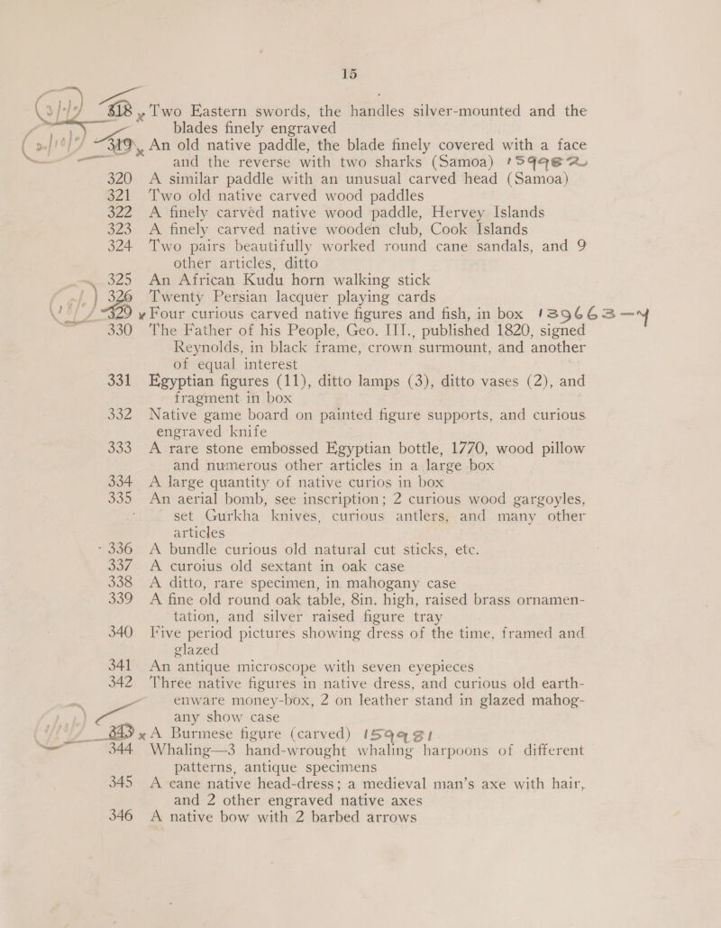 |) Kg 320 321 322 323 324 325 330 332 333 334. 335 - 336 oo? 338 339 340 _ 843 x 344 345 346 15 blades finely engraved and the reverse with two sharks (Samoa) *S9q@ 2. A similar paddle with an unusual carved head (Samoa) Two old native carved wood paddles A finely carved native wood paddle, Hervey Islands A finely carved native wooden club, Cook Islands Two pairs beautifully worked round cane sandals, and 9 other articles, ditto An African Kudu horn walking stick Twenty Persian lacquer playing cards The Father of his People, Geo. ITI. published 1820, ie Reynolds, in black frame, cr own surmount, and another of equal interest fragment. in box Native game board on painted figure supports, and curious engraved ‘knife A rare stone embossed Egyptian bottle, 1770, wood pillow and numerous other articles in a large box A large quantity of native curios in box An aerial bomb, see inscription; 2 curious wood gargoyles, set Gurkha knives, curious antlers, and many other articles A bundle curious old natural cut sticks, etc. A curoius old sextant in oak case A ditto, rare specimen, in mahogany case A fine old round oak table, 8in. high, raised brass ornamen- tation, and silver raised figure tray Five period pictures showing dress of the time, framed and glazed An antique microscope with seven eyepieces Three native figures in native dress, and curious old earth- enware money-box, 2 on leather ‘stand in glazed mahog- any show case A Burmese figure (carved) 1I5Q4¢ Whaling—3 hand-wrought whaling anton of different patterns, antique specimens A cane native head-dress; a medieval man’s axe with hair, and 2 other engraved native axes A native bow with 2 barbed arrows q