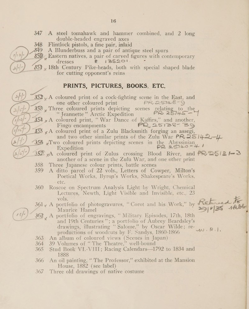 347 A steel tomahawk and hammer combined, and 2 long double-headed engraved axes 348 Flintlock pistols, a fine pair, inlaid A9 A Blunderbuss and a pair of antique steel spurs /~ 350. Eastern natives, a pair of carved figures with contemporary ae  — dresses R (IBS20!. - 85). 18th Century Pike-heads, both with special shaped blade , for cutting opponent’s reins  PRINTS, PICTURES, BOOKS, ETC. Gl) ~ 352,.A coloured print of a cock-fighting scene in the S. and zie, ee one other coloured print PR 2STHRE-OD BY i, 358 y Lhree coloured prints depicting scenes pane. to_ the t -. ee “Jeannette” Arctic Expedition PR 257/45 —] {rjof° / 354 » A coloured print, “War Dance of Kaffirs,” and another,  WTA) Fingo encampments PR, 251Se- SSD (fs) 4 “355 yA coloured print of a Zulu Blacksmith forging an assegi, Ps and two other similar prints of the Zulu War PR, 2S /42—Yy ail “356 Iwo coloured prints depicting scenes in the Abyssinian : Expedition PR 25740 —~ 4  387 vA coloured print of Zulus crossing Blood River, and PR 2S/IZl=S another of a scene in the Zulu War, and one other print 358 Three Japanese colour prints, battle scenes 359 A ditto parcel of 22 vols., Letters of Cowper, Milton’s Poetical Works, Byron’s Works, Shakespeare’s Works, CEC: 360 Roscoe on Spectrum Analysis Light by Wright, Chemical Lectures, Newth, Light Visible and: Invisible, .etc.; 23 vols. | - ; 361 y A portfolio of photogravures, “Corot and his Work,” by Rebun te me Maurice Hamel — 1/38 (16/-) $62 | A portfolio of engravings, “ Military Episodes, 17th, 18th . and 19th Centuries”; a portfolio of Aubrey Beardsley’s drawings, illustrating “ Salome,’ by Oscar Wilde; re- productions of woodcuts by I. Sandys, 1860-1866 363 An album of coloured views (Scenes in Japan) 364 39 Volumes of “ The Theatre,” well-bound 365 Stud Book VI.-VIII; Racing Calendars—1792 to 1834 and 1888 366 An oil painting, “The Professor,” exhibited at the Mansion House, 1882 (see label) 367 Three old drawings of native costume ae ee, ee ie 